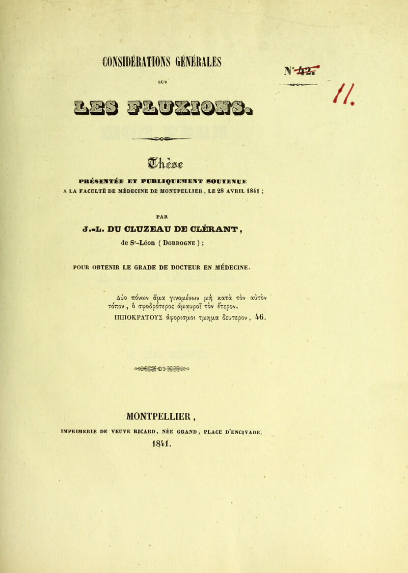 CONSIDÉRATIONS GÉNÉRALES suit PBÉSEIWTÉE ET PCBEIQUEMEIfT SOCTEMEE A LA FACULTÉ DE MÉDECINE DE MONTPELLIER , LE 28 AVRIL 1841 ; PAR J.mit. DU CI.UZEAU DE CLÉRANT, de S'-Léon ( Dordogne ) ; POUR OBTENIR LE GRADE DE DOCTEUR EN MÉDECINE. Auo irovoiv à'[i.a yivojAÉvoiv xoaà rov auTov to'tov , ô fftpoSpoxepoç dpiaupoî xov Ixspov. innOKPATOYS d(popi(T[AOi xpi,Y]pt,a Ssuxapov , 46. MONTPELLIER, IMPRIMERIE DE VEUVE RICARD, NÉE GRAND, PLACE D’eNCIVADE. 1841.