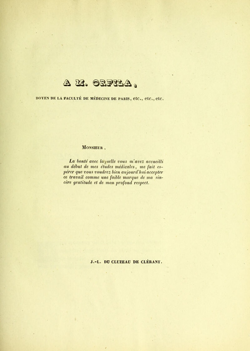 DOYEN DE EA PACDETÉ DE MÉDECINE DE PARIS, etC., CtC., etC. Monsieur , La bonté avec la-judle vous m’avez accueilli au de'but de mes études médicales, me fait es- pérer que vous voudrez bien aujourd’hui accepter ce travail comme une faible marque de ma sin- cère gratitude et de mon profond respect.