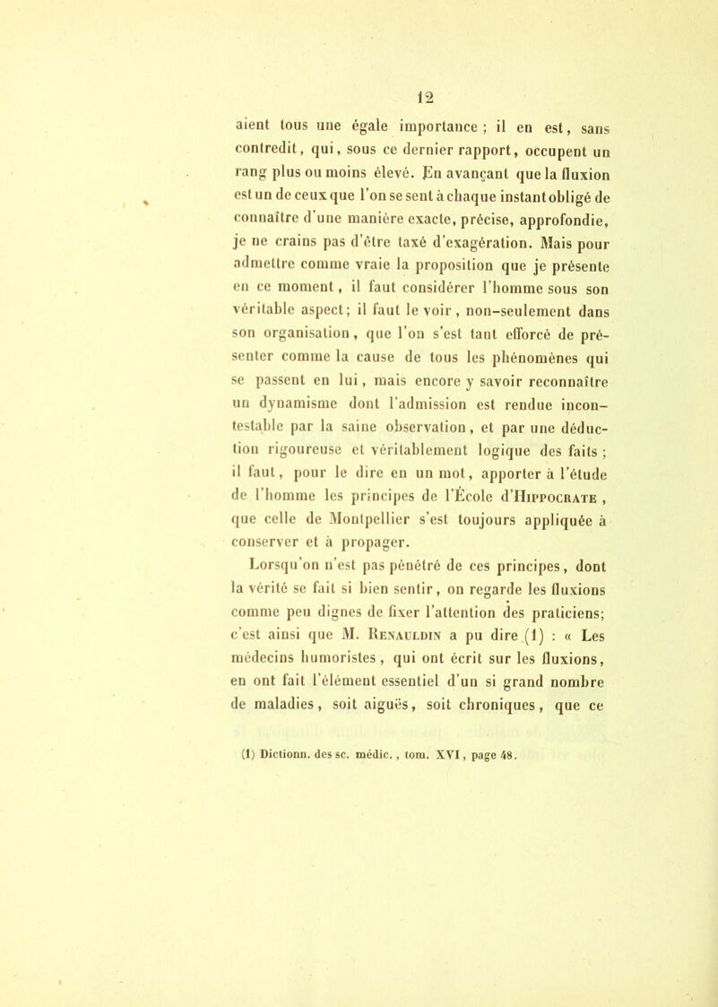aient tous une égale importance ; il en est, sans contredit, qui, sous ce dernier rapport, occupent un rang plus ou moins élevé. Jln avançant que la fluxion est un de ceux que l’on se sent à chaque instant obligé de connaître d une manière exacte, précise, approfondie, je ne crains pas d’étre taxé d’exagération. Mais pour admettre comme vraie la proposition que je présente en ce moment, il faut considérer l’homme sous son véritable aspect; il faut le voir, non-seulement dans son organisation, que l’on s’est tant efforcé de pré- senter comme la cause de tous les phénomènes qui se passent en lui, mais encore y savoir reconnaître un dynamisme dont l’admission est rendue incon- testable par la saine observation, et par une déduc- tion rigoureuse et véritablement logique des faits ; il faut, pour le dire en un mot, apportera l’étude de l’homme les principes de l’École d’IIippocRATE , que celle de Montpellier s’est toujours appliquée à conserver et à propager. Lorsqu’on n’est pas pénétré de ces principes, dont la vérité se fait si bien sentir, on regarde les fluxions comme peu dignes de fixer l’attention des praticiens; c’est ainsi que M. Rexauldin a pu dire (1) : « Les médecins humoristes, qui ont écrit sur les fluxions, en ont fait l’élément essentiel d’un si grand nombre de maladies, soit aiguës, soit chroniques, que ce (1) Dictionn. des sc. médic,, toiu. XVI, page 48.