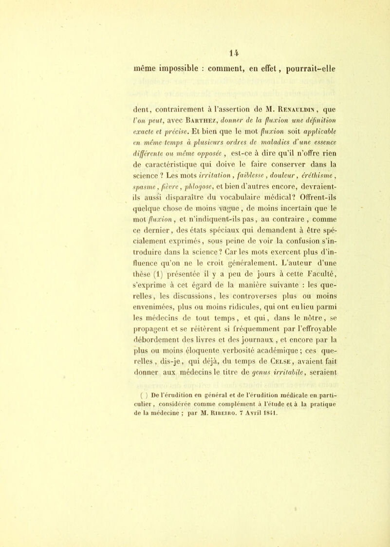 même impossible ; comment, en effet, pourrait-elle déni, contrairement à l’assertion do M. RENACLom, que l'on peut, avec Bautiie/, donner de la (luxion une définition exacte et précise. Et bien que le mot (luxion soit applicable en meme temps à plusieurs ordres de maladies d’une essence différente ou même opposée , est-ce à dire qu’il n’ofTre rien de caractéristique qui doive le faire conserver dans la science ? Les mots irritation , faiblesse , douleur, éréthisme , spasme, fièvre, phlogose, et bien d’autres encore, devraient- ils aussi disparaître du vocabulaire médical? Offrent-ils quelque chose de moins va{jue , de moins incertain que le moi fuxion, et n’indifjuent-ils pas, au contraire, comme ce dernier, des états spéciaux qui demandent à être spé- cialement exprimés, sous peine de voir la confusion s’in- troduire dans la science? Car les mots exercent plus d’in- fluence qu’on ne le croit généralement. L’auteur d’une thèse (1) présentée il y a peu do jours à cette Faculté, s’exprime à cet égard de la manière suivante : les que- relles , les discussions, les controverses plus ou moins envenimées, plus ou moins ridicules, qui ont eu lieu parmi les médecins de tout temps, et (jui, dans le nôtre, se propagent et se réitèrent si fréquemment par l’effroyable débordement des livres et des journaux , et encore par la plus ou moins éloquente verbosité académique ; ces que- relles , dis-je, qui déjà, du temps de Celse , avaient fait donner aux médecins le titre de ejenus irritabile, seraient ( ) De l’érudition en général et de l’érudition médicale en parti- culier , considérée comme complément à l’étude et à la pratique de la médecine ; par M. Ribeibo. 7 Avril 1811.