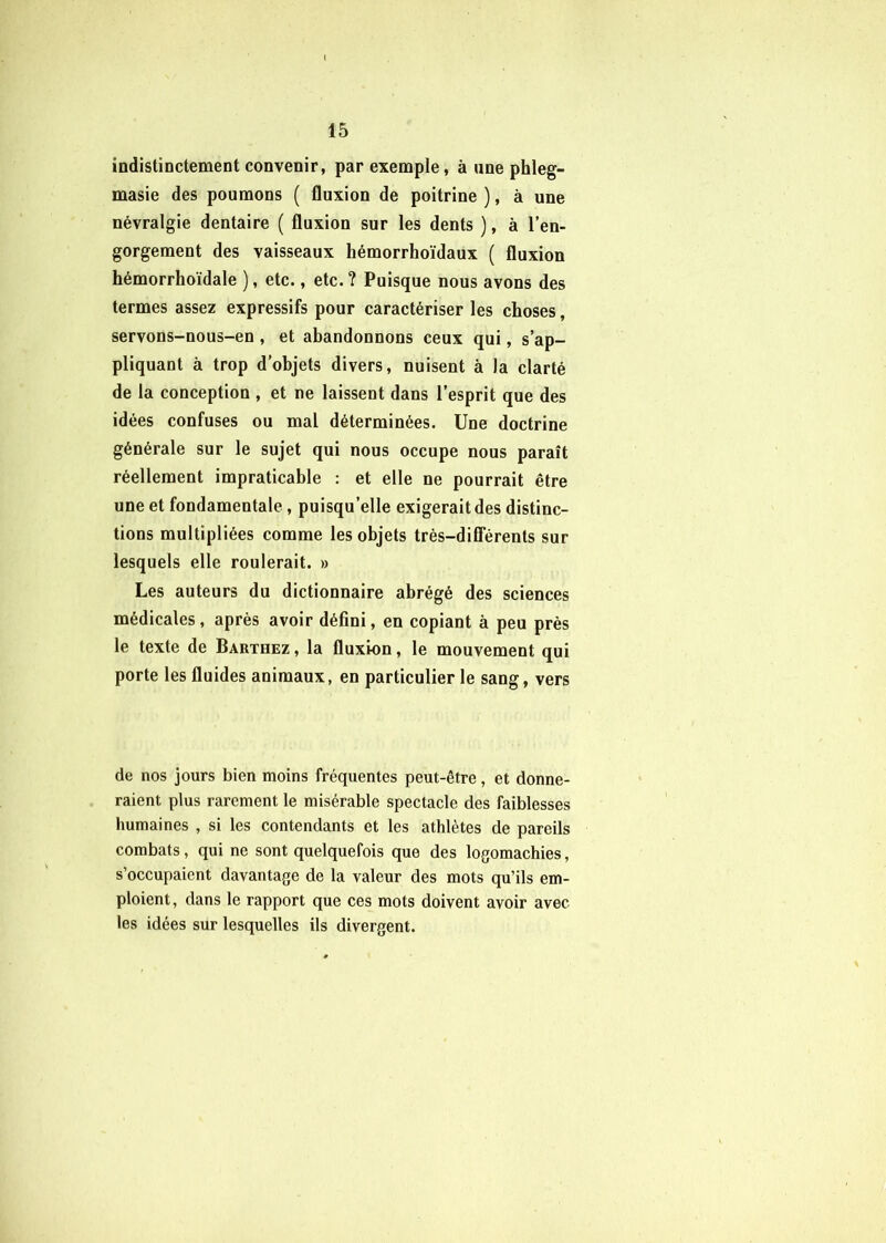 indistinctement convenir, par exemple, à une phleg- masie des poumons ( fluxion de poitrine ), à une névralgie dentaire ( fluxion sur les dents ), à l’en- gorgement des vaisseaux hémorrhoïdaux ( fluxion hémorrhoïdale ), etc., etc. ? Puisque nous avons des termes assez expressifs pour caractériser les choses, servons-nous-en , et abandonnons ceux qui, s’ap- pliquant à trop d’objets divers, nuisent à la clarté de la conception , et ne laissent dans l’esprit que des idées confuses ou mal déterminées. Une doctrine générale sur le sujet qui nous occupe nous paraît réellement impraticable : et elle ne pourrait être une et fondamentale, puisqu’elle exigerait des distinc- tions multipliées comme les objets très-dilTérents sur lesquels elle roulerait. » Les auteurs du dictionnaire abrégé des sciences médicales, après avoir défini, en copiant à peu près le texte de Barthez , la fluxion, le mouvement qui porte les fluides animaux, en particulier le sang, vers de nos jours bien moins fréquentes peut-être, et donne- raient plus rarement le misérable spectacle des faiblesses humaines , si les contendants et les athlètes de pareils combats, qui ne sont quelquefois que des logomachies, s’occupaient davantage de la valeur des mots qu’ils em- ploient, dans le rapport que ces mots doivent avoir avec les idées sur lesquelles ils divergent.