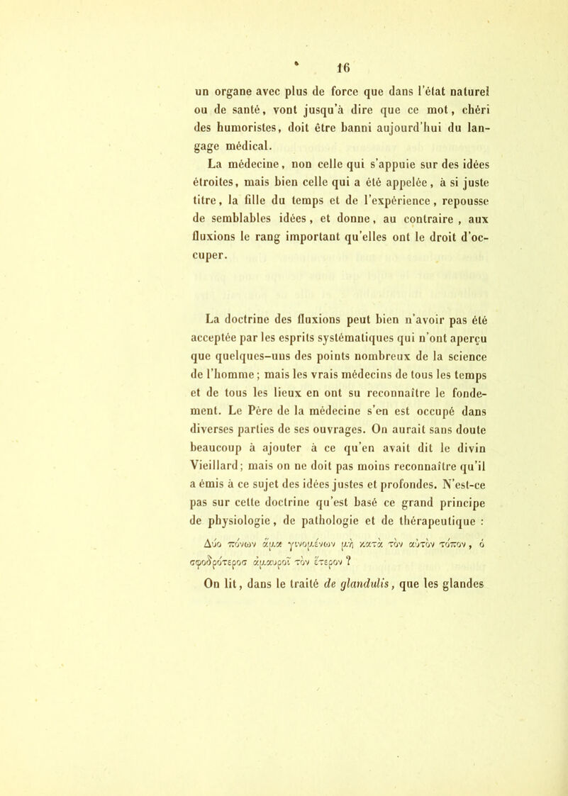 un organe avec plus de force que dans l’état naturel ou de santé, vont jusqu’à dire que ce mot, chéri des humoristes, doit être banni aujourd’hui du lan- gage médical. La médecine, non celle qui s’appuie sur des idées étroites, mais bien celle qui a été appelée, à si juste titre, la fille du temps et de l’expérience, repousse de semblables idées, et donne, au contraire , aux fluxions le rang important qu’elles ont le droit d’oc- cuper. La doctrine des fluxions peut bien n’avoir pas été acceptée par les esprits systématiques qui n’ont aperçu que quelques-uus des points nombreux de la science de l’homme ; mais les vrais médecins de tous les temps et de tous les lieux en ont su reconnaître le fonde- ment. Le Père de la médecine s’en est occupé dans diverses parties de ses ouvrages. On aurait sans doute beaucoup à ajouter à ce qu’en avait dit le divin Vieillard; mais on ne doit pas moins reconnaître qu’il a émis à ce sujet des idées justes et profondes. N’est-ce pas sur cette doctrine qu’est basé ce grand principe de physiologie, de pathologie et de thérapeutique : Auù 770VWV yivo[X£vo)v p//; y.aTa tov a'jTov tottov , 6 CCpCi^fOT£pO(7 àlj.a’jpoî TOV £T£pOV ? On lit, dans le traité de glandulis, que les glandes