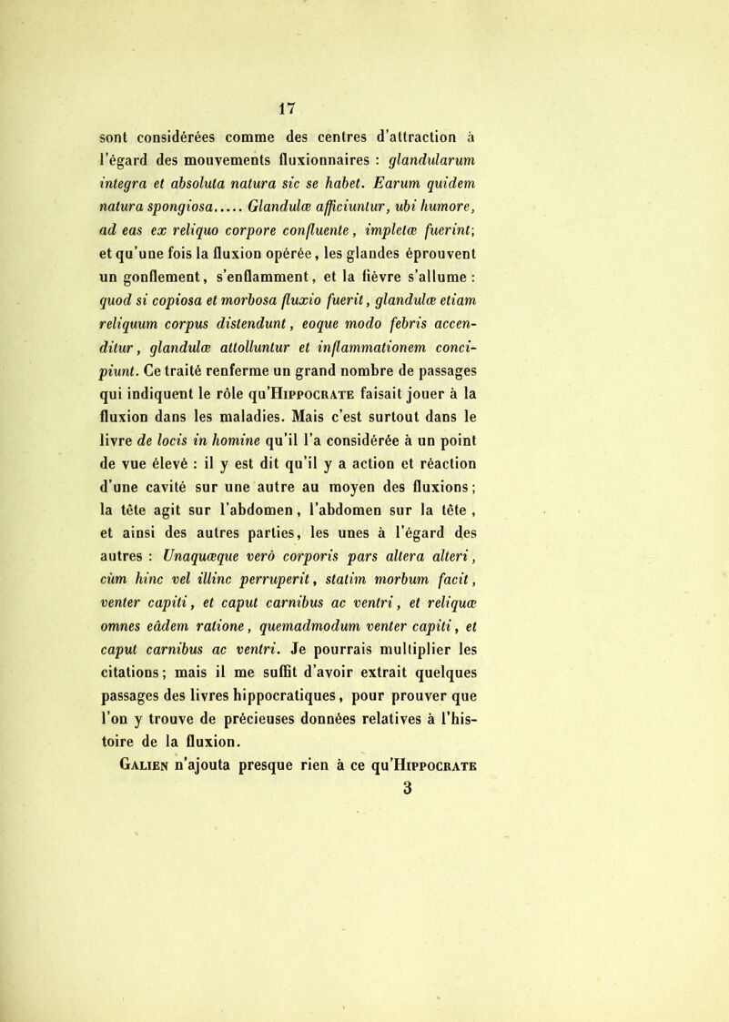 sont considérées comme des centres d’attraction à l’égard des mouvements fluxionnaires ; glandularum integra et absoluta natura sic se habet. Earum quidem natura spongiosa Glandulœ afjîciunlur, ubi humore, ad eas ex reliquo cor pore confluente, impletœ fuerint\ et qu’une fois la fluxion opérée, les glandes éprouvent un gonflement, s’enflamment, et la fièvre s’allume: quod si copiosa et morbosa fluxio fuerit, glandulœ etiam reliquum corpus distendant, eoque modo febris accen- ditur, glandulœ attolluntur et inflammationem conci- piunt. Ce traité renferme un grand nombre de passages qui indiquent le rôle qu’HippocRATE faisait jouer à la fluxion dans les maladies. Mais c’est surtout dans le livre de locis in homine qu’il l’a considérée à un point de vue élevé : il y est dit qu’il y a action et réaction d’une cavité sur une autre au moyen des fluxions ; la tête agit sur l’abdomen, l’abdomen sur la tête , et ainsi des autres parties, les unes à l’égard des autres : Unaquœque verô corporis pars altéra alteri, cùm hinc vel illinc perruperit, statim morbum facit, venter capiti, et caput carnibus ac ventri, et reliquœ omnes eâdem ratione, quemadmodum venter capiti, et caput carnibus ac ventri. Je pourrais mulliplier les citations; mais il me suffit d’avoir extrait quelques passages des livres hippocratiques, pour prouver que l’on y trouve de précieuses données relatives à l’his- toire de la fluxion. Galien n’ajouta presque rien à ce qu’HippocRATE 3