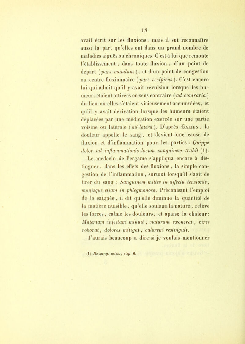 avait écrit sur les fluxions ; mais il sut reconnaître aussi la part qu’elles ont dans un grand nombre de maladies aiguës ou chroniques. C’est à lui que remonte l’établissement , dans toute fluxion , d’un point de départ [pars mnndans), et d’un point de congestion ou centre (luxionnaire [pan recipiens). C’est encore lui qui admit qu’il y avait révulsion lorsque les hu- meurs étaient attirées en sens contraire [ad contraria) du lieu où elles s’étaient vicieusement accumulées, et qu’il y avait dérivation lorsque les humeurs étaient déplacées par une médication exercée sur une partie voisine ou latérale [ad latera). D’après Galien, la douleur appelle le sang , et devient une cause de fluxion et d’inflammation pour les parties : Quippe dolor ad inflammalinnis locum sanguinem trahit (1). Le médecin de l’ergame s’appliqua encore à dis- tinguer, dans les elîets des fluxions, la simple con- gestion de l’inflammation, surtout lorsqu’il s’agit de tirer du sang : Sanguinem mittes in affecta tensionis, mugiscpie etiam in pidegmonoso. Préconisant l’emploi de la saignée, il dit qu’elle diminue la quantité de la matière nuisible, qu’elle soulage la nature, relève les forces, calme les douleurs, et apaise la chaleur: Materiam infestant minuit , naturam exonérât , vires roborat, dolores mitigat, calorem restinguit. .f’aurais beaucoup à dire si je voulais mentionner (1) De sang. miss., cap. 8.