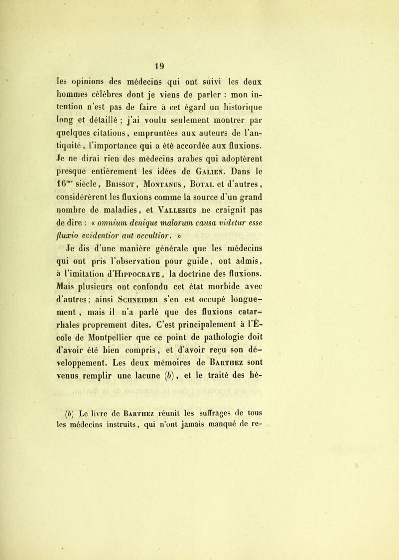 les opinions des médecins qui ont suivi les deux hommes célèbres dont je viens de parler : mon in- tention n’est pas de faire à cet égard un historique long et détaillé ; j’ai voulu seulement montrer par quelques citations, empruntées aux auteurs de l’an- tiquité, l’importance qui a été accordée aux fluxions. .Te ne dirai rien des médecins arabes qui adoptèrent presque entièrement les idées de Galien. Dans le 16“' siècle, Brissot, Montands , Botal et d’autres, considérèrent les fluxions comme la source d’un grand nombre de maladies, et Vallesids ne craignit pas de dire : « omnium denique malorum causa videtur esse fluxio evîdentior aut occuUior. » Je dis d’une manière générale que les médecins qui ont pris l’observation pour guide, ont admis, à l’imitation d’HippocRATE, la doctrine des fluxions. Mais plusieurs ont confondu cet état morbide avec d’autres; ainsi Scuneider s’en est occupé longue- ment , mais il n’a parlé que des fluxions catar- rhales proprement dites. C’est principalement à l’E- cole de Montpellier que ce point de pathologie doit d’avoir été bien compris, et d’avoir reçu son dé- veloppement. Les deux mémoires de Bartbez sont venus remplir une lacune (6), et le traité des hé- {b] Le livre de Barthez réunit les suffrages de tous les médecins instruits, qui n’ont jamais manqué de re-
