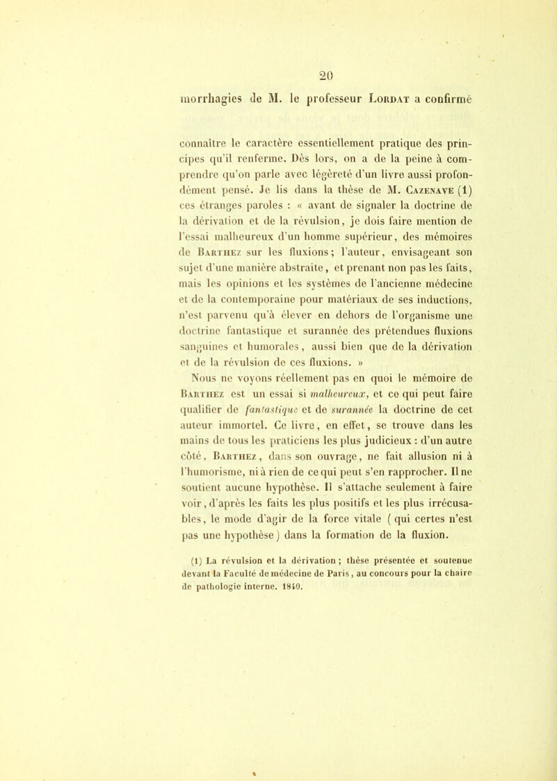 morrliagies de M. le professeur Loudat a coufirnié connaître le caractère essentiellement pratique des prin- cipes ([u’il renferme. Dès lors, on a de la peine à com- prendre (pi’on parle avec légèreté d’un livre aussi profon- dément pensé. Je lis dans la thèse de M. Cazenave (1) ces étranges paroles ; « avant de signaler la doctrine de la dérivation et de la révulsion, je dois faire mention de l’essai malheureux d'un homme su[)érieur, des mémoires de Barthez sur les fluxions ; l’auteur, envisageant son sujet d’une manière abstraite, et prenant non pas les faits, mais les opinions et les systèmes de l’ancienne médecine et de la contemporaine pour matériaux de ses inductions, n’est [)arvenu qu’à élever en dehors de l’organisme une doctrine fantastiijue et surannée des prétendues fluxions sanguines et humorales, aussi bien que de la dérivation et de la révulsion de ces fluxions. » Nous ne voyons réellement pas en quoi le mémoire de Barthez est un essai si malheureux, et ce qui peut faire qualifier de fantastique et de surannée la doctrine de cet auteur immortel. Ce livre, en effet, se trouve dans les mains de tous les praticiens les plus judicieux ; d’un autre côté, Barthez , dans son ouvrage, ne fait allusion ni à l’humorisme, nia rien de ce qui peut s’en rapprocher. Une soutient aucune hypothèse. Il s’attache seulement à faire voir, d’après les faits les plus positifs et les plus irrécusa- bles , le mode d’agir de la force vitale ( qui certes n’est pas une hypothèse ) dans la formation de la fluxion. (1) La révulsion et la dérivation ; thèse présentée et soutenue devant la Faculté de médecine de Paris, au concours pour la chaire de pathologie interne. 18i0.