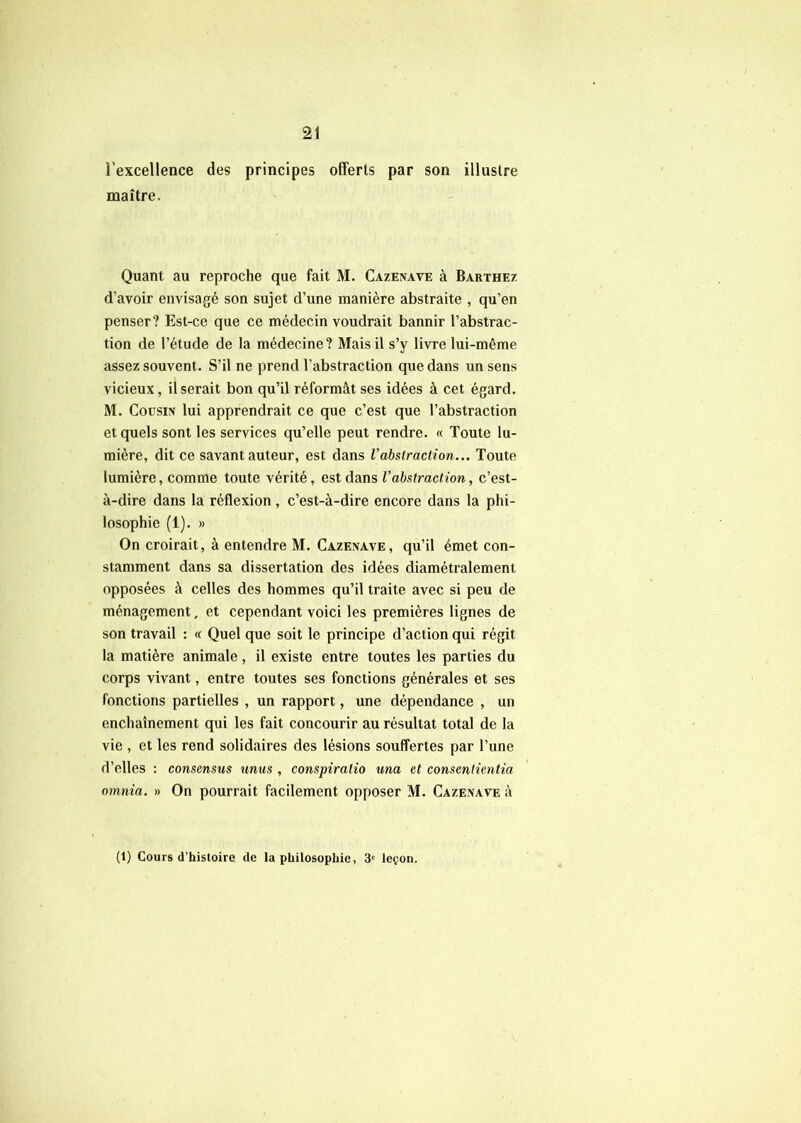 l’excellence des principes offerts par son illustre maître. Quant au reproche que fait M. Cazenave à Barthez d’avoir envisagé son sujet d’une manière abstraite , qu’en penser? Est-ce que ce médecin voudrait bannir l’abstrac- tion de l’étude de la médecine? Mais il s’y livre lui-même assez souvent. S’il ne prend l'abstraction que dans un sens vicieux, Userait bon qu’il réformât ses idées à cet égard. M. Cousin lui apprendrait ce que c’est que l’abstraction et quels sont les services qu’elle peut rendre. « Toute lu- mière, dit ce savant auteur, est dans l'abstraction... Toute lumière, comme toute vérité, est dans l’abstraction, c’est- à-dire dans la réflexion , c’est-à-dire encore dans la phi- losophie (1). » On croirait, à entendre M. Cazenave, qu’il émet con- stamment dans sa dissertation des idées diamétralement opposées à celles des hommes qu’il traite avec si peu de ménagement, et cependant voici les premières lignes de son travail : « Quel que soit le principe d’action qui régit la matière animale, il existe entre toutes les parties du corps vivant, entre toutes ses fonctions générales et ses fonctions partielles , un rapport, une dépendance , un enchaînement qui les fait concourir au résultat total de la vie , et les rend solidaires des lésions souffertes par l’une d’elles : consensus unus , conspiratio una et consentientia omnia. » On pourrait facilement opposer M. Cazenave à (1) Cours d’histoire de la philosophie, 3'^ leçon.