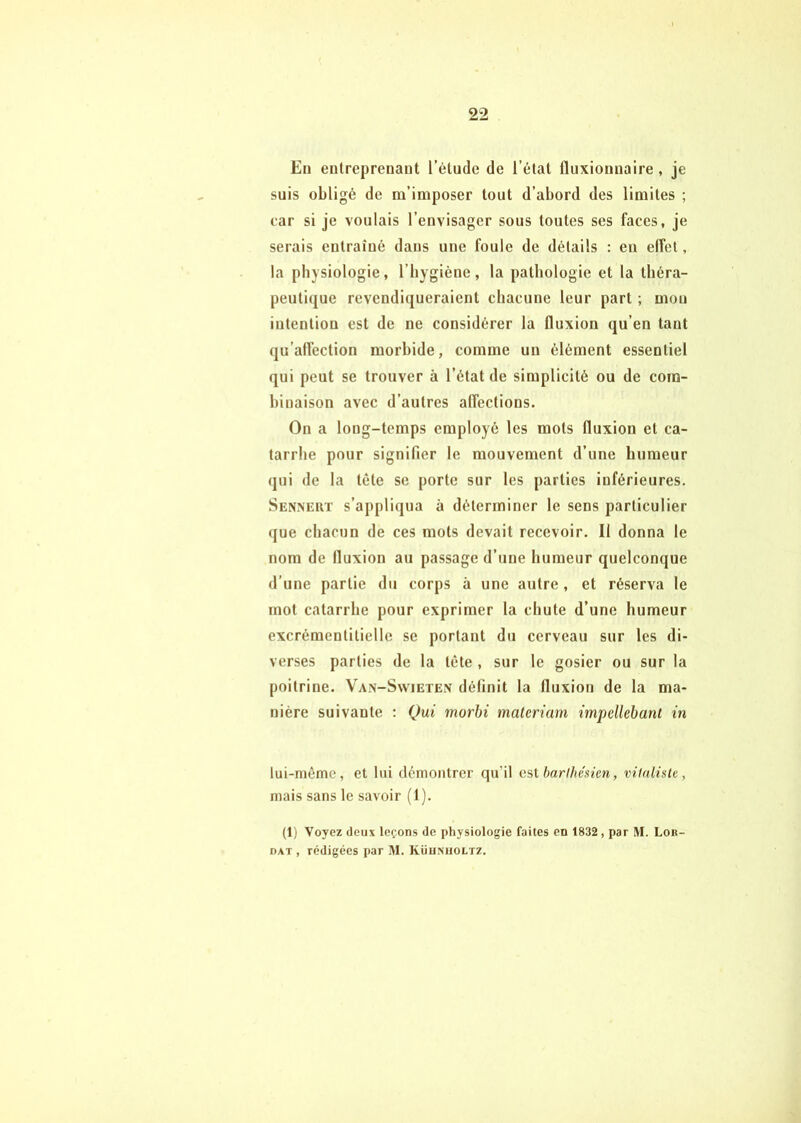 En entreprenant l’étude de l’état fluxionnaire , je suis obligé de m’imposer tout d’abord des limites ; car si je voulais l’envisager sous toutes ses faces, je serais entraîné dans une foule de détails : en elfet, la physiologie, l’bygiéne, la pathologie et la théra- peutique revendiqueraient chacune leur part ; mou intention est de ne considérer la fluxion qu’en tant qu’alfection morbide, comme un élément essentiel qui peut se trouver à l’état de simplicité ou de com- binaison avec d’autres affections. On a long-temps employé les mots fluxion et ca- tarrhe pour signifier le mouvement d’une humeur qui de la tête se porte sur les parties inférieures. Senneut s’appliqua à déterminer le sens particulier que chacun de ces mots devait recevoir. Il donna le nom de fluxion au passage d’une humeur quelconque d’une partie du corps à une autre , et réserva le mot catarrhe pour exprimer la chute d’une humeur excrémentitielle se portant du cerveau sur les di- verses parties de la tète , sur le gosier ou sur la poitrine. Van-Swieten définit la fluxion de la ma- nière suivante ; Qui morbi materiam impellebant in lui-même, et lui démontrer qu’il est harihésicn, vitaliste, mais sans le savoir (1). (1) Voyez deux leçons de physiologie faites en 1832, par M. Loii- DAT , rédigées par M. Küumioltz.