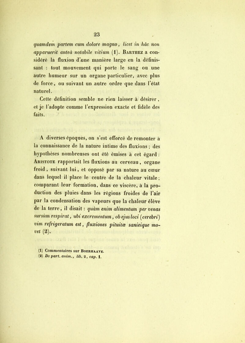 quamdem partent cum dolore magno, licet in hâc non apparmrit anteà tiotabile vitium (1), Barthez a con- sidéré la fluxion d’une manière large en la définis- sant : tout mouvement qui porte le sang ou une autre humeur sur un organe particulier, avec plus de force, ou suivant un autre ordre que dans l’état naturel. Celte définition semble ne rien laisser à désirer, et je l’adopte comme l’expression exacte et fidèle des faits. A diverses époques, on s’est efforcé de remonter à la connaissance de la nature intime des fluxions ; des hypothèses nombreuses ont été émises à cet égard : Aristote rapportait les fluxions au cerveau, organe froid , suivant lui, et opposé par sa nature au cœur dans lequel il place le centre de la chaleur vitale ; comparant leur formation, dans ce viscère, à la pro- duction des pluies dans les régions froides de l’air par la condensation des vapeurs que la chaleur élève de la terre, il disait : quàm enim alimentum per venas sursùm respirât, uhi excrementum, oh ejus loci [cerehri) vint refrigeratum est, fluxiones pituitæ sanieique mo- vet (2). (1) Commentaires sur Boerhaave. (2) Depart.anim., lib. 2, cap. i.