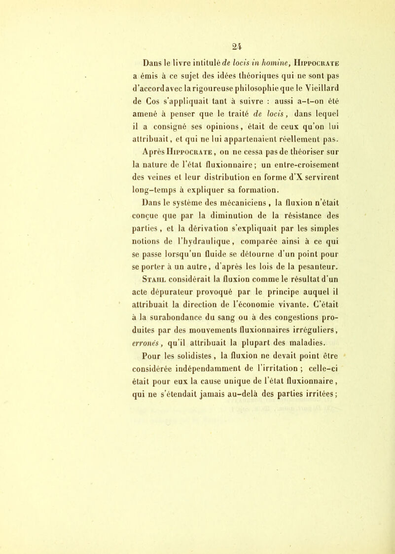 Dans le livre intitulé c?e locis in homine, Hippocuate a émis à ce sujet des idées théoriques qui ne sont pas d’accordavec larigoureuse philosopliieque le Vieillard de Cos s’appliquait tant à suivre : aussi a-t-on été amené à penser que le traité de locis, dans lequel il a consigné ses opinions, était de ceux qu’on lui attribuait, et qui ne lui appartenaient réellement pas. Après Hippocuate, on ne cessa pas de théoriser sur la nature de l’état fluxionnaire ; un entre-croisement des veines et leur distribution en forme d’X servirent long-temps à expliquer sa formation. Dans le système des mécaniciens , la fluxion n’était conçue que par la diminution de la résistance des parties, et la dérivation s’expliquait par les simples notions de l’hydraulique, comparée ainsi à ce qui se passe lorsqu’un fluide se détourne d’un point pour se porter à un autre, d’après les lois de la pesanteur. Staiil considérait la fluxion comme le résultat d’un acte dépurateur provoqué par le principe auquel il attribuait la direction de l’économie vivante. C’était à la surabondance du sang ou à des congestions pro- duites par des mouvements fluxionnaires irréguliers, erronés, qu’il attribuait la plupart des maladies. Pour les solidistes, la fluxion ne devait point être considérée indépendamment de l’irritation ; celle-ci était pour eux la cause unique de l’état fluxionnaire, qui ne s’étendait jamais au-delà des parties irritées;