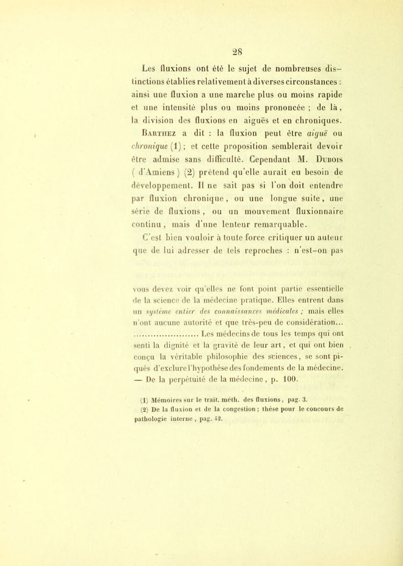 Les (luxions ont été le sujet de nombreuses dis- tinctions établies relativement à diverses circonstances : ainsi une fluxion a une marche plus ou moins rapide et une intensité plus ou moins prononcée; de là, la division des fluxions en aiguës et en chroniques. Barthez a dit : la fluxion peut être aiguë ou chronique [i)-, et cette proposition semblerait devoir être admise sans dilTiculté. Cependant M. Dubois ( d’Amiens) (2) prétend qu’elle aurait eu besoin de développement. Il ne sait pas si l’on doit entendre par fluxion chronique, ou une longue suite, une série de fluxions, ou un mouvement fluxionnaire continu, mais d’une lenteur remarquable. C’est bien vouloir à toute force critiquer un auteur que de lui adresser de tels reproches : n’est-on pas vous devez voir (ju’elles ne font point partie essentielle de la science de la médecine pratique. Elles entrent dans un système entier des connaissances médicales ; mais elles n’ont aucune autorité et que très-peu de considération... Les médecins de tous les temps qui ont senti la dignité et la gravité de leur art, et qui ont bien conçu la véritable philosophie des sciences, se sont pi- qués d’exclure l’hypothèse des fondements de la médecine. — De la perpétuité de la médecine, p. 100. (1) Mémoires sur le trait, méth. des fluxions, pag. 3. (2) De la fluxion et de la congestion ; thèse pour le concours de pathologie interne , pag. 42.