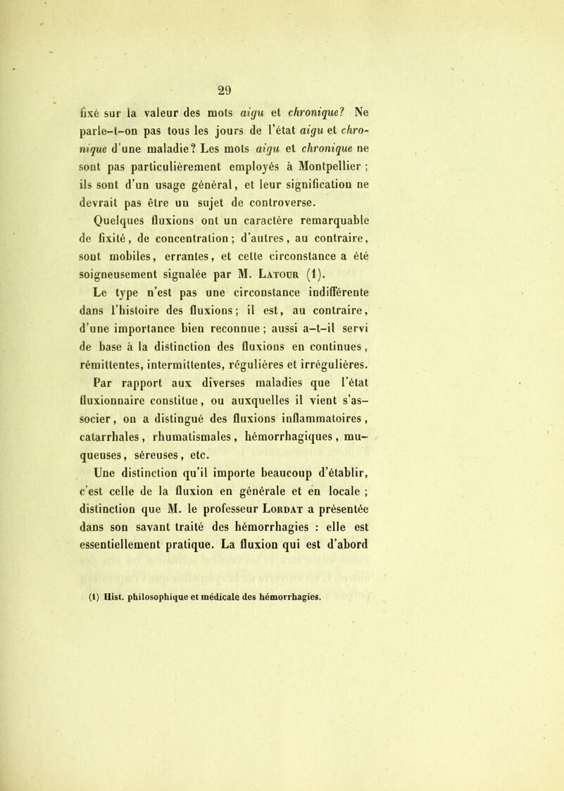 fixé sur la valeur des mots aigu et chronique? Ne parle-t-on pas tous les jours de l’état aigu et chro- nique d’une maladie? Les mots aigu et chronique ne sont pas particulièrement employés à Montpellier ; ils sont d’un usage général, et leur signification ne devrait pas être un sujet de controverse. Quelques fluxions ont un caractère remarquable de fixité, de concentration; d’autres, au contraire, sont mobiles, errantes, et cette circonstance a été soigneusement signalée par M. Latour (1). Le type n’est pas une circonstance indifférente dans l’histoire des fluxions; il est, au contraire, d’une importance bien reconnue ; aussi a-t-il servi de base à la distinction des fluxions en continues, rémittentes, intermittentes, régulières et irrégulières. Par rapport aux diverses maladies que l’état fluxionnaire constitue, ou auxquelles il vient s’as- socier , on a distingué des fluxions inflammatoires, catarrhales, rhumatismales, hémorrhagiques , mu- queuses, séreuses, etc. Une distinction qu’il importe beaucoup d’établir, c’est celle de la fluxion en générale et en locale ; distinction que M. le professeur Lordat a présentée dans son savant traité des hémorrhagies : elle est essentiellement pratique. La fluxion qui est d’abord (1) Hist. philosophique et médicale des hémorrhagies.