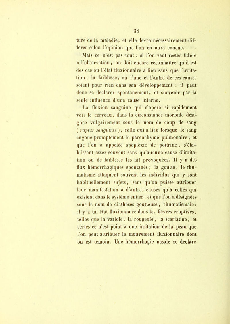 ture de la maladie, et elle devra nécessairement dif- férer selon l’opinion que l’on en aura conçue. Mais ce n’est pas tout : si l’on veut rester fidèle à l’observation, on doit encore reconnaître qu’il est des cas oü l’état fluxionnaire a lieu sans que l’irrita- tion , la faiblesse, ou l’une et l’autre de ces causes soient pour rien dans son développement : il peut donc se déclarer spontanément, et survenir par la seule influence d’une cause interne. La fluxion sanguine qui s’opère si rapidement vers le cerveau, dans la circonstance morbide dési- gnée vulgairement sous le nom de coup de sang ( raplus sanguinis ), celle qui a lieu lorsque le sang engoue promptement le parenchyme pulmonaire, et que l’on a appelée apoplexie de poitrine, s’éta- blissent assez souvent sans qu’aucune cause d’irrita- tion ou de faiblesse les ait provoquées. Il y a des flux hémorrhagiques spontanés ; la goutte, le rhu- matisme attaquent souvent les individus qui y sont habituellement sujets, sans qu’on puisse attribuer leur manifestation à d’autres causes qu’à celles qui existent dans le système entier, et que l’on a désignées sous le nom de diathèses goutteuse, rhumatismale : il y a un état fluxionnaire dans les fièvres éruptives, telles que la variole, la rougeole, la scarlatine, et certes ce n’est point à une irritation de la peau que l’on peut attribuer le mouvement fluxionnaire dont on est témoin. Une hémorrhagie nasale se déclare