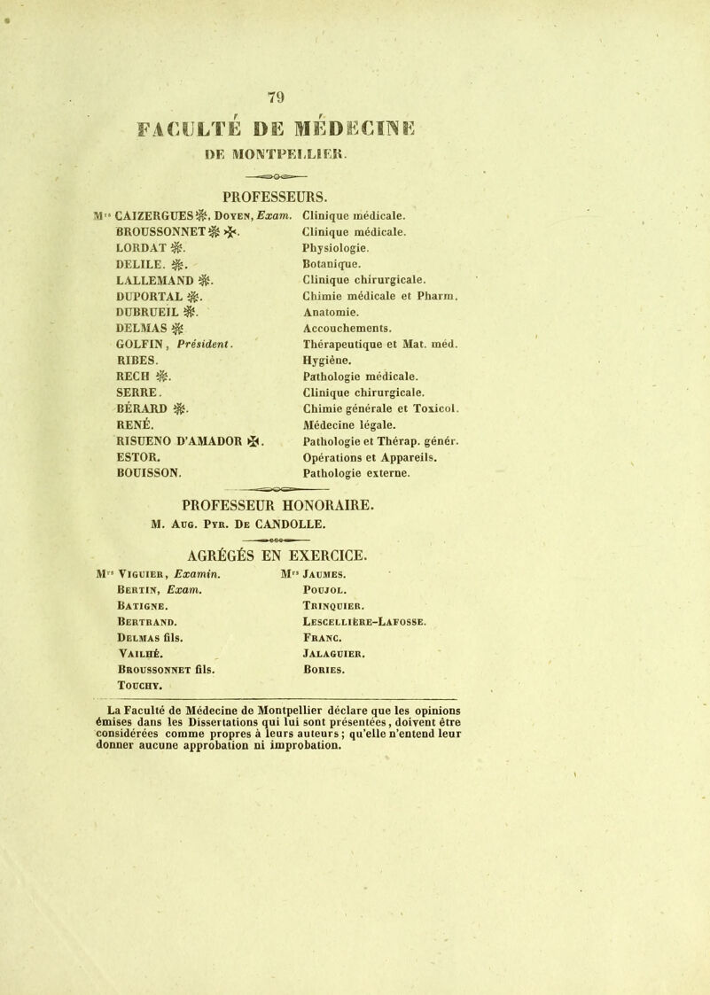 FACULTÉ DE MÉDECINE DE MONTPEI-LEEK. PROFESSEURS. M'» CAIZERGÜES^. Doyen,Eicam. BROUSSONNET^ >J<. LORDAT DELIEE, LALLEMAND DUPORTAL DÜBRUEIL DELMAS ^ GOLFIN, Président. RIRES. REC H SERRE. BÉRARD RENÉ. RISUENO D’AMADOR ESTOR. BOÜISSON. Clinique médicale. Clinique médicale. Physiologie. Botanique. Clinique chirurgicale. Chimie médicale et Pharm. Anatomie. Accouchements. Thérapeutique et Mat. méd. Hygiène. Pathologie médicale. Clinique chirurgicale. Chimie générale et Toxicol Médecine légale. Pathologie et Thérap. génér. Opérations et Appareils. Pathologie externe. PROFESSEUR HONORAIRE. M. Aüg. Pth. De CANDOLLE. AGRÉGÉS EN EXERCICE. M ViGUiEH, Examin. Berxin, Exam. Baxigne. Berxkand. Delmas ûls. Vailhé. Broussonnex fils. Toüchy. M Jaumes. POÜJOL. Trinqdier. Lescellière-Lafosse. Franc. Jalagdier. Bories. La Faculté de Médecine de Montpellier déclare que les opinions émises dans les Dissertations qui lui sont présentées, doivent être considérées comme propres à leurs auteurs; qu’elle n’entend leur donner aucune approbation ni improbation.