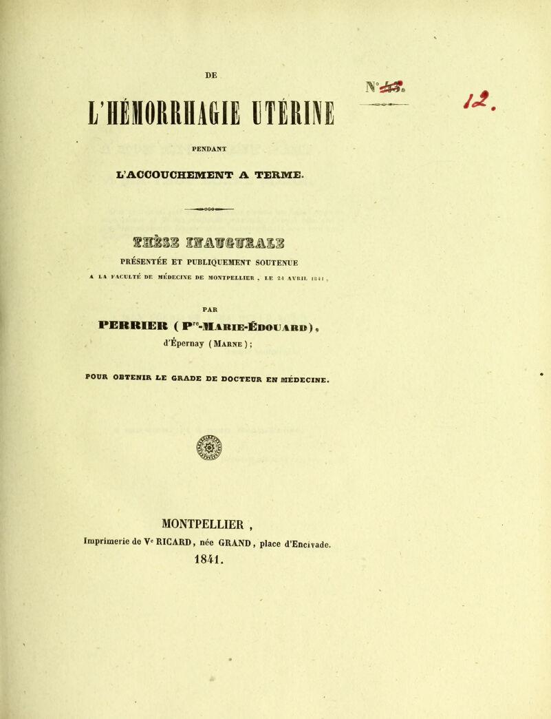 L’HflORRHAGIE UTERINE PENDANT L’ACCOUCHEMENT A TERME. 1MÊ11 IMlCTlâll PRÉSENTÉE ET PUBLIQUEMENT SOUTENUE A LA FACULTÉ DE MEDECINE DE MONTPELLIER . LE 24 AVRIL 134 1 . PAR PERRIER ( Pre-M.4BIE-ÉDOU4BM), d’Épernay (Marne); POUR OBTENIR LE GRADE DE DOCTEUR EN MEDECINE. MONTPELLIER , Imprimerie de V'RICARD, née GRAND, place d’Encivade. 1841.