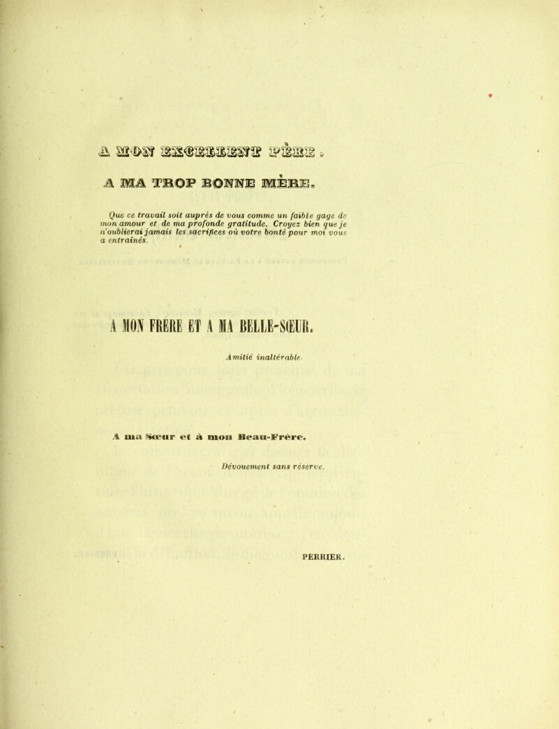 & iïi !>i'f iMm.m'&'&ws » A MA, IBOF BONNE JMÈBB. Que ce travail soit auprès de vous comme un faible gage de mon amour et de ma profonde gratitude. Croyez bien que je n oublierai jam.ais les sacrifices où votre bonté pour moi vous a entraînés. A MON FRERE ET A MA BELLE-SŒUR. Amitié inaltérable- A uia teur et à mon Beau-Frere. Dévouement sans réserve. PERKIEK.