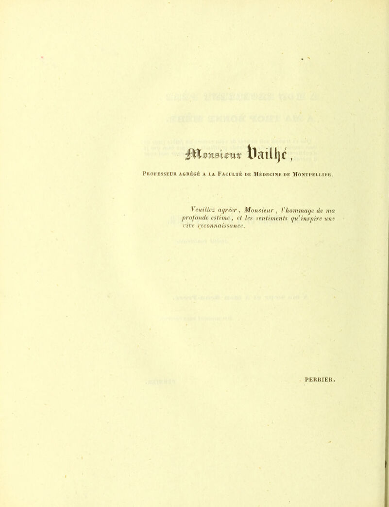 Professeur agrégé a la Faculté de Médecine de Montpellier. Veuillez agréer, Monsieur , l’hommage de ma profonde estime , et les sentiments qu’inspire une eive reconnaissance. PEIUIIER.