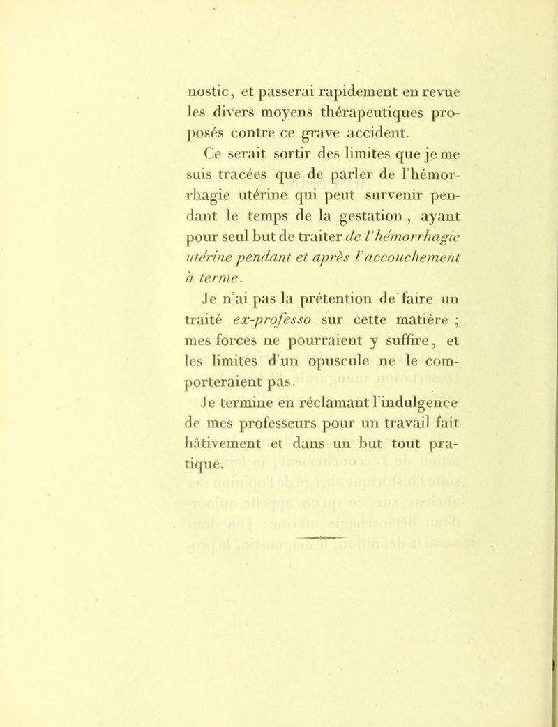 nostic, et passerai rapidement en revue les divers moyens thérapeutiques pro- posés contre ce grave accident. Ce serait sortir des limites que je me suis tracées que de parler de l’hémor- rhagie utérine qui peut survenir pen- dant le temps de la gestation , ayant pour seul but de traiter de Vhémorrhagie utérine pendant et après Vaccouchement: a terme. Je n ai pas la prétention de faire un traité ex-prof es so sur cette matière ; mes forces ne pourraient y suffire, et les limites d’un opuscule ne le com- porteraient pas. Je termine en réclamant l indulgence de mes professeurs pour un travail fait hâtivement et dans un but tout pra- tique.