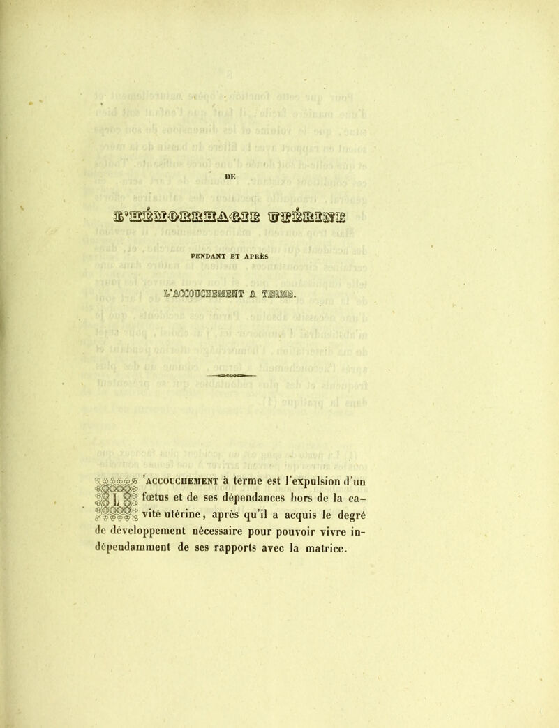 DE a*aséM<KEaBaafi<B2a TOÉaasr® PENDANT ET APUÈS : &&&&ss ’accoüCdement à terme est l’expulsion d’un -«;qgoï>;& 1 HI L ol ^œtus et de ses dépendances hors de la ca- | vité utérine, après qu’il a acquis le degré de développement nécessaire pour pouvoir vivre in- dépendamment de ses rapports avec la matrice.