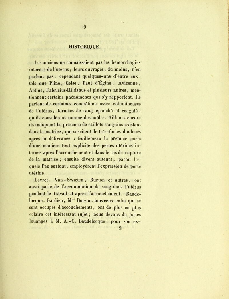 HISTORIQUE. Les anciens ne connaissaient pas les hémorrhagies internes de l’utérus ; leurs ouvrages, du moins, n’en parlent pas ; cependant quelques-uns d’entre eux , tels que Pline , Celse , Paul d’Égine , Avicenne , Aëtius, Fabricius-Hildanus et plusieurs autres, men- tionnent certains phénomènes qui s’y rapportent. Ils parlent de certaines concrétions assez volumineuses de l’utérus, formées de sang épanché et coagulé , qu’ils considèrent comme des môles. Ailleurs encore ils indiquent la présence de caillots sanguins existant dans la matrice, qui suscitent de très-fortes douleurs après la délivrance : Guillemeau le premier parle d’une manière tout explicite des pertes utérines in- ternes après l’accouchement et dans le cas de rupture de la matrice ; ensuite divers auteurs, parmi les- quels Peu surtout, employèrent l’expression de perte utérine. Levret, Van-Swielen, Burton et autres, ont aussi parlé de l’accumulation de sang dans l’utérus pendant le travail et après l’accouchement. Baude- locque, Gardien, Mmc Boivin, tous ceux enfin qui se sont occupés d’accouchements, ont de plus en plus éclairé cet intéressant sujet ; nous devons de justes louanges à M. A.-C. Baudelocque , pour son ex- 2