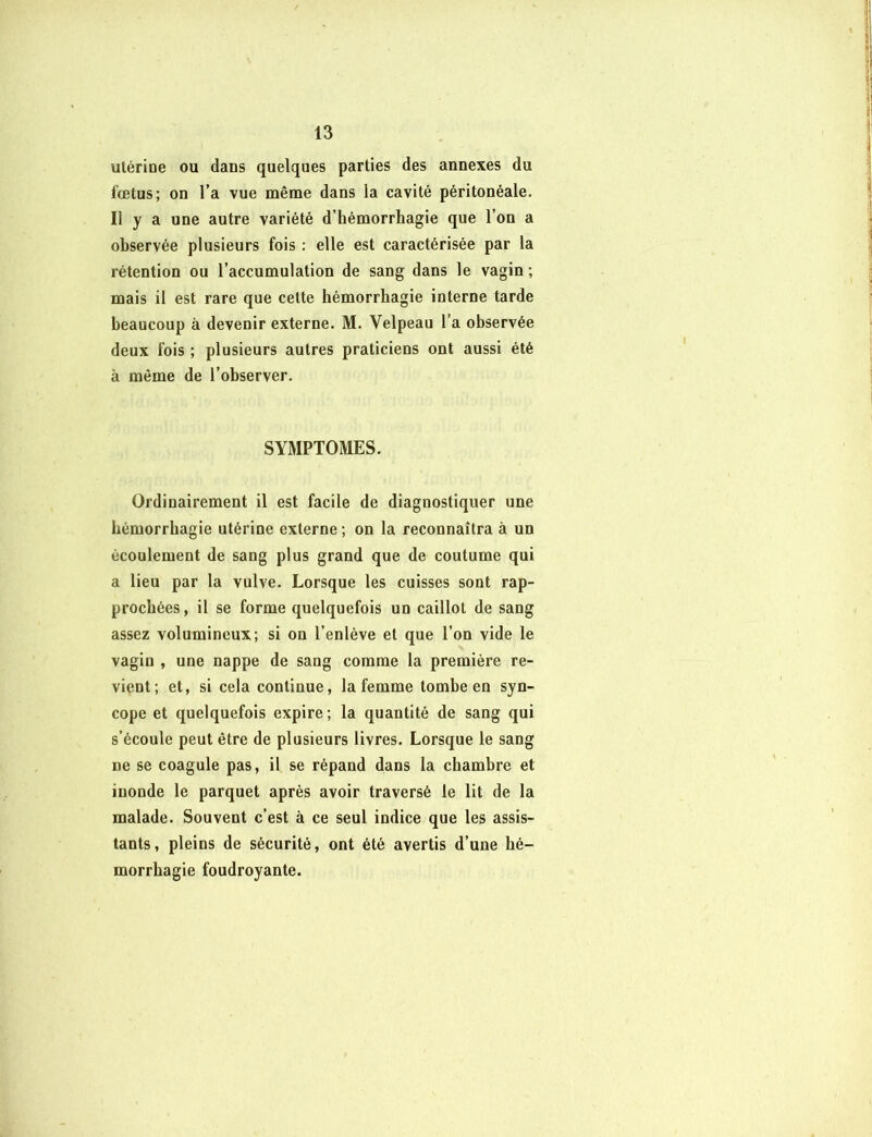 utérine ou dans quelques parties des annexes du fœtus; on l’a vue même dans la cavité péritonéale. Il y a une autre variété d’hémorrhagie que l’on a observée plusieurs fois : elle est caractérisée par la rétention ou l’accumulation de sang dans le vagin ; mais il est rare que cette hémorrhagie interne tarde beaucoup à devenir externe. M. Velpeau l’a observée deux fois ; plusieurs autres praticiens ont aussi été à même de l’observer. SYMPTOMES. Ordinairement il est facile de diagnostiquer une hémorrhagie utérine externe ; on la reconnaîtra à un écoulement de sang plus grand que de coutume qui a lieu par la vulve. Lorsque les cuisses sont rap- prochées, il se forme quelquefois un caillot de sang assez volumineux; si on l’enlève et que l’on vide le vagin , une nappe de sang comme la première re- vient; et, si cela continue, la femme tombe en syn- cope et quelquefois expire; la quantité de sang qui s’écoule peut être de plusieurs livres. Lorsque le sang ne se coagule pas, il se répand dans la chambre et inonde le parquet après avoir traversé le lit de la malade. Souvent c’est à ce seul indice que les assis- tants, pleins de sécurité, ont été avertis d’une hé- morrhagie foudroyante.