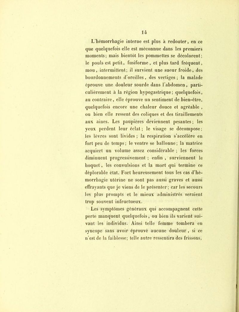 L’hémorrhagie interne est plus à redouter, en ce que quelquefois elle est méconnue dans les premiers moments; mais bientôt les pommettes se décolorent; le pouls est petit, fusiforme, et plus tard fréquent, mou, intermittent; il survient une sueur froide, des bourdonnements d’oreilles, des vertiges ; la malade éprouve une douleur sourde dans l’abdomen, parti- culièrement à la région hypogastrique; quelquefois, au contraire, elle éprouve un sentiment de bien-être, quelquefois encore une chaleur douce et agréable , ou bien elle ressent des coliques et des tiraillements aux aines. Les paupières deviennent pesantes; les yeux perdent leur éclat; le visage se décompose; les lèvres sont livides ; la respiration s’accélère en fort peu de temps; le ventre se ballonne; la matrice acquiert un volume assez considérable ; les forces diminuent progressivement ; enfin , surviennent le hoquet, les convulsions et la mort qui termine ce déplorable état. Fort heureusement tous les cas d’hé- morrhagie utérine ne sont pas aussi graves et aussi effrayants que je viens de le présenter; car les secours les plus prompts et le mieux administrés seraient trop souvent infructueux. Les symptômes généraux qui accompagnent cette perte manquent quelquefois, ou bien ils varient sui- vant les individus. Ainsi telle femme tombera en syncope sans avoir éprouvé aucune douleur , si ce n’est de la faiblesse; telle autre ressentira des frissons,