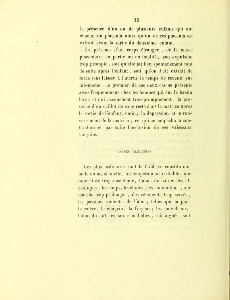 la présence d'un ou de plusieurs enfants qui ont chacun un placenta alors qu’un de ces placenta est extrait avant la sortie du deuxième enfant. La présence d’un corps étranger , de la masse placentaire en partie ou en totalité, son expulsion trop prompte , soit qu’elle ait lieu spontanément tout de suite après l’enfant, soit qu’on l’ait extrait de force sans laisser à l’utérus le temps de revenir sur lui-même : le premier de ces deux cas se présente assez fréquemment chez les femmes qui ont le bassin large et qui accouchent très-promptement ; la pré- sence d’un caillot de sang resté dans la matrice après la sortie de l’enfant; enfin, la dépression et le ren- versement de la matrice , ce qui en empêche la con- traction et par suite l’occlusion de ses vaisseaux sanguins. CAUSES ÉLOIGNÉES. Les plus ordinaires sont la faiblesse constitution- nelle ou accidentelle, un tempérament irritable, une nourriture trop succulente, l’abus du vin et des al- cooliques , les coups, les chutes, les commotions, une marche trop prolongée , des vêlements trop serrés , les passions violentes de l’âme, telles que la joie, la colère, le chagrin, la frayeur; les convulsions , l’abus du coït ; certaines maladies , soit aiguës, soit