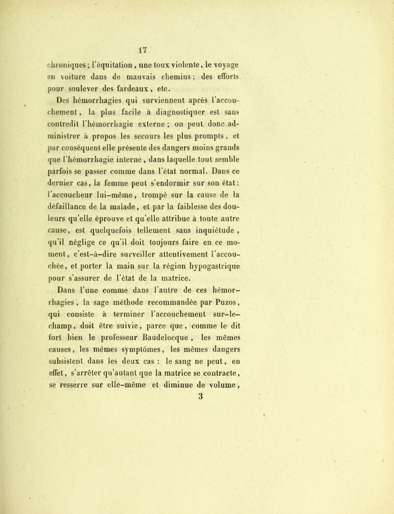 chroniques ; l’équitation , une toux violente, le voyage en voiture dans de mauvais chemins ; des efforts pour soulever des fardeaux, etc. Des hémorrhagies qui surviennent après l’accou- chement , la plus facile à diagnostiquer est sans contredit l’hémorrhagie externe ; ou peut donc ad- ministrer à propos les secours les plus prompts, et par conséquent elle présente des dangers moins grands que l’hémorrhagie interne , dans laquelle tout semble parfois se passer comme dans l’état normal. Dans ce dernier cas, la femme peut s’endormir sur son état: l’accoucheur lui-même, trompé sur la cause de la défaillance de la malade, et par la faiblesse des dou- leurs qu’elle éprouve et qu’elle attribue à toute autre cause, est quelquefois tellement sans inquiétude , qu’il néglige ce qu’il doit toujours faire en ce mo- ment, c’est-à-dire surveiller attentivement l’accou- chée, et porter la main sur la région hypogastrique pour s’assurer de l’état de la matrice. Dans l’une comme dans l’autre de ces hémor- rhagies , la sage méthode recommandée par Puzos, qui consiste à terminer l’accouchement sur-le- champ, doit être suivie, parce que, comme le dit fort bien le professeur Baudelocque , les mêmes causes, les mêmes symptômes, les mêmes daogers subsistent dans les deux cas : le sang ne peut, en effet, s’arrêter qu’autant que la matrice se contracte, se resserre sur elle-même et diminue de volume , 3