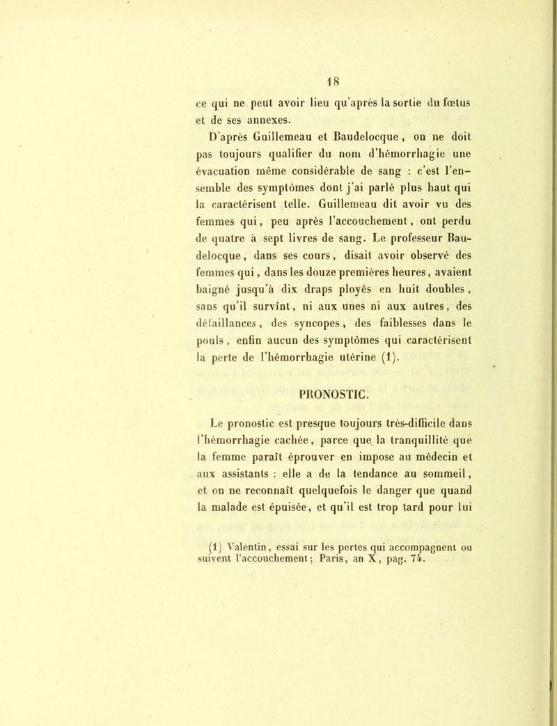 ce qui ne peut avoir lieu qu’après la sortie du fœtus et de ses annexes. D’après Guillemeau et Baudelocque , on ne doit pas toujours qualifier du nom d’hémorrhagie une évacuation même considérable de sang : c’est l’en- semble des symptômes dont j’ai parlé plus haut qui la caractérisent telle. Guillemeau dit avoir vu des femmes qui, peu après l’accouchement, ont perdu de quatre à sept livres de sang. Le professeur Bau- delocque, dans ses cours, disait avoir observé des femmes qui, dans les douze premières heures, avaient baigné jusqu’à dix draps ployés en huit doubles , sans qu’il survînt, ni aux unes ni aux autres, des défaillances, des syncopes, des faiblesses dans le pouls, enfin aucun des symptômes qui caractérisent la perte de l’hémorrhagie utérine (1). PBONOSTIC. Le pronostic est presque toujours très-difïicile dans l’hémorrhagie cachée, parce que la tranquillité que la femme paraît éprouver en impose au médecin et aux assistants : elle a de la tendance au sommeil, et on ne reconnaît quelquefois le danger que quand la malade est épuisée, et qu’il est trop tard pour lui (1) Valentin, essai sur les pertes qui accompagnent ou suivent l’accouchement; Paris, an X, pag. 74.
