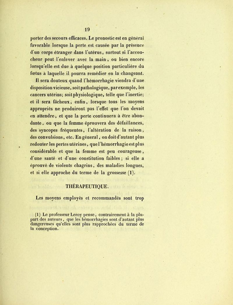 porter des secours efficaces. Le pronostic est en générai favorable lorsque la perte est causée par la présence d’un corps étranger dans l’utérus, surtout si l’accou- cheur peut l’enlever avec la main , ou bien encore lorsqu’elle est due à quelque position particulière du fœtus à laquelle il pourra remédier en la changeant. Il sera douteux quand l’hémorrhagie viendra d’une disposition vicieuse, soit pathologique, parexemple, les cancers utérins; soit physiologique, telle que l’inertie; et il sera fâcheux, enfin, lorsque tous les moyens appropriés ne produiront pas l’effet que l’on devait en attendre, et que la perte continuera à être abon- dante, ou que la femme éprouvera des défaillances, des syncopes fréquentes, l’altération de la raison, des convulsions, etc. En général, on doit d’autant plus redouter les pertes utérines, que l’hémorrhagie est plus considérable et que la femme est peu courageuse, d’une santé et d’une constitution faibles ; si elle a éprouvé de violents chagrins, des maladies longues, et si elle approche du terme de la grossesse (1). THÉRAPEUTIQUE. Les moyens employés et recommandés sont trop (1) Le professeur Leroy pense, contrairement à la plu- part des auteurs, que les hémorrhagies sont d’autant plus dangereuses qu’elles sont plus rapprochées du terme de la conception.