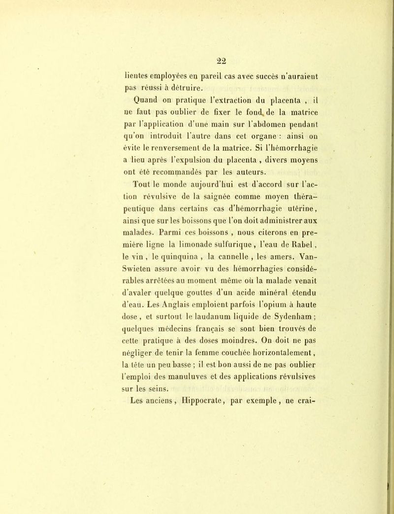 lieutes employées eu pareil cas avec succès u’auraient pas réussi à détruire. Quand on pratique l’extraction du placenta , il ne faut pas oublier de fixer le fond» de la matrice par l’application d’une main sur l’abdomen pendant qu’on introduit l’autre dans cet organe : ainsi on évite le renversement de la matrice. Si l’hémorrhagie a lieu après l’expulsion du placenta , divers moyens ont été recommandés par les auteurs. Tout le monde aujourd’hui est d’accord sur l’ac- tion révulsive de la saignée comme moyen théra- peutique dans certains cas d’hémorrhagie utérine, ainsi que sur les boissons que l’on doit administrer aux malades. Parmi ces boissons , nous citerons en pre- mière ligne la limonade sulfurique , l’eau de Ilabel, le vin , le quinquina , la cannelle , les amers. Van- Swieten assure avoir vu des hémorrhagies considé- rables arretées au moment même oü la malade venait d’avaler quelque gouttes d’un acide minéral étendu d’eau. Les Anglais emploient parfois l’opium à haute dose, et surtout le laudanum liquide de Sydenham; quelques médecins français se sont bien trouvés de cette pratique à des doses moindres. On doit ne pas négliger de tenir la femme couchée horizontalement, la tête un peu basse ; il est bon aussi de ne pas oublier l’emploi des manuluves et des applications révulsives sur les seins. Les anciens, Hippocrate, par exemple, ne crai-