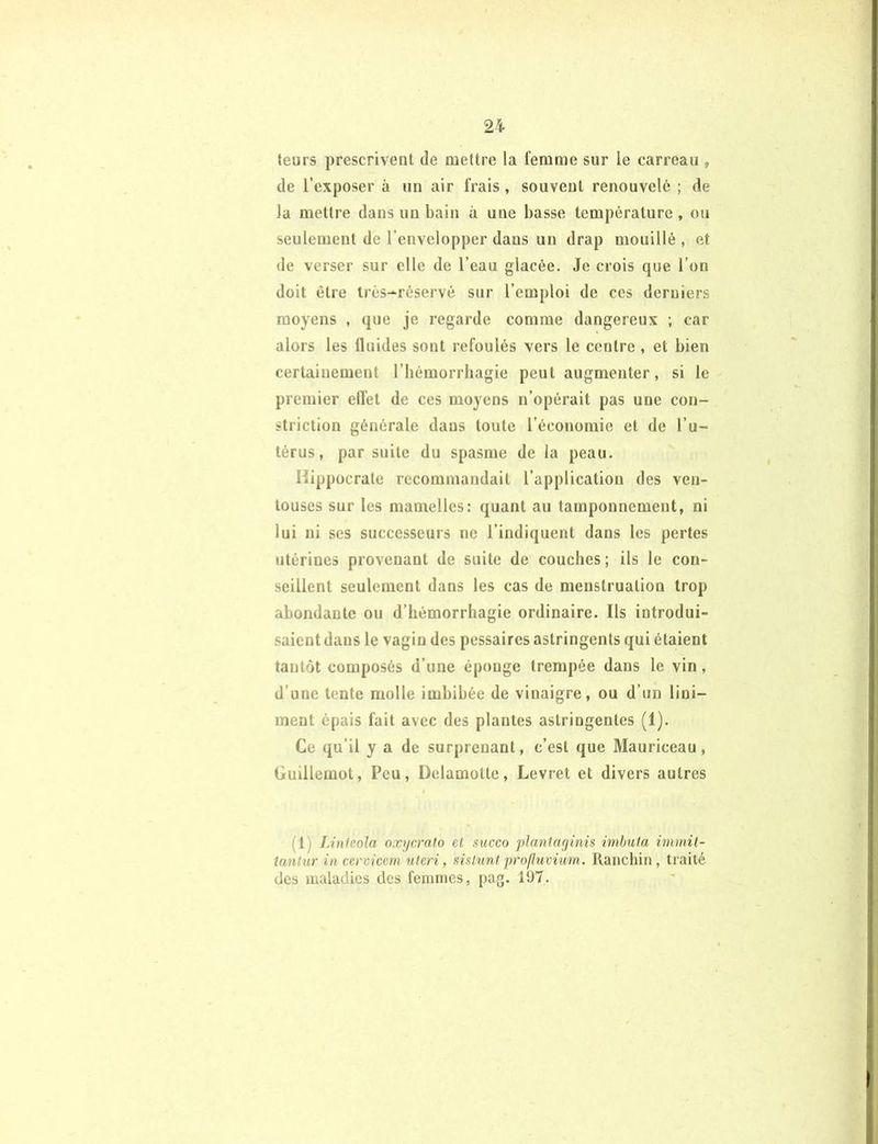 teurs prescrivent de mettre la femme sur le carreau , de l’exposer à un air frais, souvent renouvelé ; de la mettre dans un bain à une basse température, ou seulement de l’envelopper dans un drap mouillé, et de verser sur elle de l’eau glacée. Je crois que l’on doit être très-réservé sur l’emploi de ces derniers moyens , que je regarde comme dangereux ; car alors les 11 aides sont refoulés vers le centre , et bien certainement l’hémorrhagie peut augmenter, si le premier clîet de ces moyens n’opérait pas une eon- striction générale dans toute l’économie et de l’u- térus, par suite du spasme de la peau. Hippocrate recommandait l’application des ven- touses sur les mamelles: quant au tamponnement, ni lui ni ses successeurs ne l’indiquent dans les pertes utérines provenant de suite de couches; ils le con- seillent seulement dans les cas de menstruation trop abondante ou d’hémorrhagie ordinaire. Ils introdui- saient dans le vagin des pessaircs astringents qui étaient tantôt composés d’une éponge trempée dans le vin, d’une tente molle imbibée de vinaigre, ou d’un liui- ment épais fait avec des plantes astringentes (1). Ce qu’il y a de surprenant, c’est que Mauriccau, Guillemot, Peu, Delamotte, Levret et divers autres (!) Lintèola oxycrato et succo plantaginis imbuta immit- tantur in cervicem uteri, sisluntprofluvium. Ranchin, traité des maladies des femmes, pag. 197.