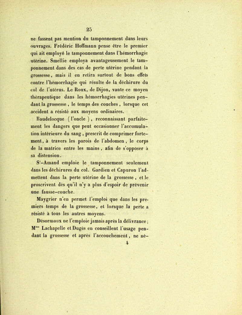 ne fassent pas mention du tamponnement dans leurs ouvrages. Frédéric Hoffmann pense être le premier qui ait employé le tamponnement dans l’hémorrhagie utérine. Smellie employa avantageusement le tam- ponnement dans des cas de perte utérine pendant la grossesse, mais il en relira surtout de bons effets contre l’hémorrhagie qui résulte de la déchirure du col de l’utérus. Le Roux, de Dijon, vante ce moyen thérapeutique dans les hémorrhagies utérines pen- dant la grossesse , le temps des couches , lorsque cet accident a résisté aux moyens ordinaires. Baudelocque ( l’oncle ) , reconnaissant parfaite- ment les dangers que peut occasionner l’accumula- tion intérieure du sang , prescrit de comprimer forte- ment, à travers les parois de l’abdomen, le corps de la matrice entre les mains , afin de s’opposer à sa distension. S'-Amand emploie le tamponnement seulement dans les déchirures du col. Gardien et Capuron l’ad- mettent dans la perte utérine de la grossesse , et le proscrivent dès qu’il n’y a plus d’espoir de prévenir une fausse-couche. Maygrier n’en permet l’emploi que dans les pre- miers temps de la grossesse, et lorsque la perte a résisté à tous les autres moyens. Désormaux ne l’emploie jamais après la délivrance ; Mrae Lachapelle etDugès en conseillent l’usage pen- dant la grossesse et après l’accouchement, ne né- 4