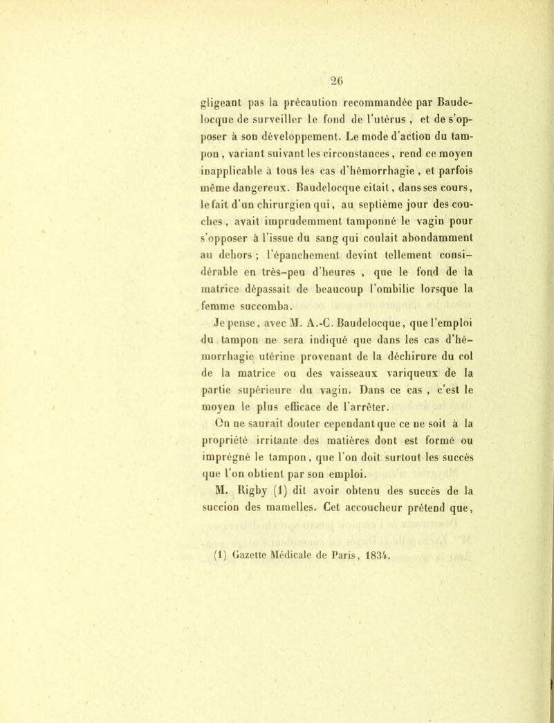 gligeant pas la précaution recommandée par Baude- locque de surveiller le fond de l’utérus , et de s’op- poser à son développement. Le mode d’action du tam- pon , variant suivant les circonstances, rend ce moyen inapplicable à tous les cas d’hémorrhagie , et parfois même dangereux. Baudelocque citait, dans ses cours, le fait d’un chirurgien qui, au septième jour des cou- ches , avait imprudemment tamponné le vagin pour s’opposer à l’issue du sang qui coulait abondamment au dehors ; l’épanchement devint tellement consi- dérable en très-peu d’heures , que le fond de la matrice dépassait de beaucoup l’ombilic lorsque la femme succomba. Je pense, avec M. A.-C. Baudelocque, que l’emploi du tampon ne sera indiqué que dans les cas d’hé- morrhagie utérine provenant de la déchirure du col de la matrice ou des vaisseaux variqueux de la partie supérieure du vagin. Dans ce cas , c’est le moyen le plus efficace de l’arrêter. On ne saurait douter cependant que ce ne soit à la propriété irritante des matières dont est formé ou imprégné le tampon, que l’on doit surtout les succès que l’on obtient par son emploi. M. Rigby (1) dit avoir obtenu des succès de la succion des mamelles. Cet accoucheur prétend que, (1) Gazette Médicale de Paris, 1834.
