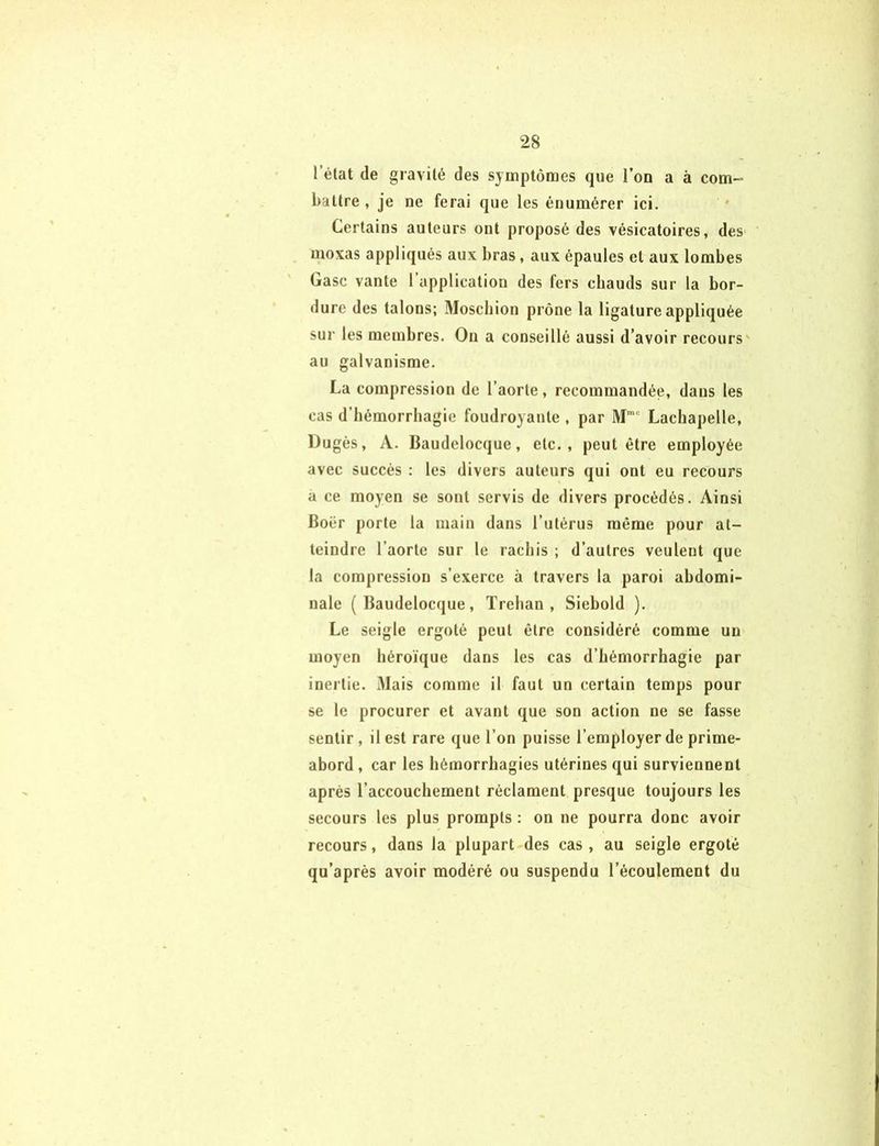 l’état de gravité des symptômes que l’on a à com- battre , je ne ferai que les énumérer ici. Certains auteurs ont proposé des vésicatoires, des moxas appliqués aux bras, aux épaules et aux lombes Gasc vante l’application des fers chauds sur la bor- dure des talons; Moscbion prône la ligature appliquée sur les membres. On a conseillé aussi d’avoir recours au galvanisme. La compression de l’aorte, recommandée, dans les cas d’bémorrhagic foudroyante , par Mmc Lachapelle, Dugès, A. Baudclocque, etc., peut être employée avec succès : les divers auteurs qui ont eu recours a ce moyen se sont servis de divers procédés. Ainsi Boiir porte la main dans l’utérus même pour at- teindre l’aorte sur le rachis ; d’autres veulent que la compression s’exerce à travers la paroi abdomi- nale ( Baudelocque, Trehan , Siebold ). Le seigle ergoté peut être considéré comme un moyen héroïque dans les cas d’hémorrhagie par inertie. Mais comme il faut un certain temps pour se le procurer et avant que son action ne se fasse sentir, il est rare que l’on puisse l’employer de prime- abord , car les hémorrhagies utérines qui surviennent après l’accouchement réclament presque toujours les secours les plus prompts : on ne pourra donc avoir recours, dans la plupart des cas , au seigle ergoté qu’après avoir modéré ou suspendu l’écoulement du
