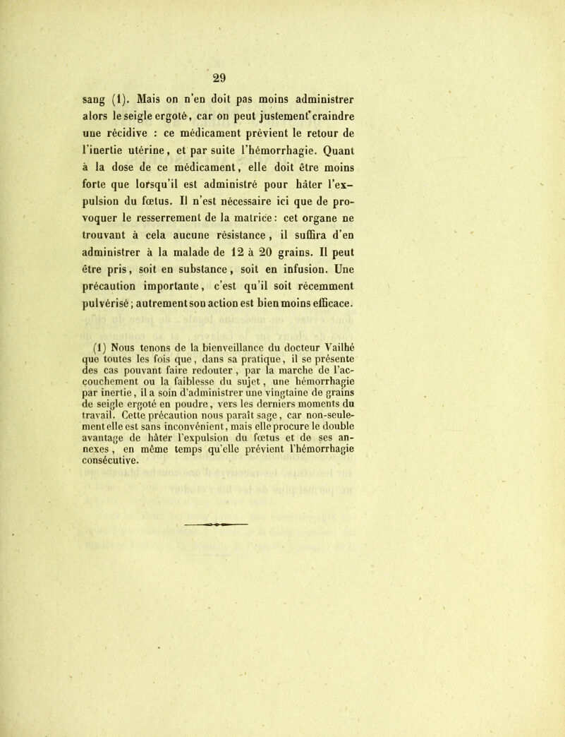 sang (1). Mais on n’en doit pas moins administrer alors le seigle ergoté, car on peut justement’craindre une récidive : ce médicament prévient le retour de l’inertie utérine, et par suite l’hémorrhagie. Quant à la dose de ce médicament, elle doit être moins forte que lorsqu’il est administré pour hâter l’ex- pulsion du fœtus. Il n’est nécessaire ici que de pro- voquer le resserrement de la matrice : cet organe ne trouvant à cela aucune résistance , il suffira d’en administrer à la malade de 12 à 20 grains. Il peut être pris, soit en substance, soit en infusion. Une précaution importante, c’est qu’il soit récemment pulvérisé; autrement son action est bien moins efficace. (1) Nous tenons de la bienveillance du docteur Vailhé que toutes les fois que, dans sa pratique, il se présente des cas pouvant faire redouter, par la marche de l’ac- couchement ou la faiblesse du sujet, une hémorrhagie par inertie, il a soin d’administrer une vingtaine de grains de seigle ergoté en poudre, vers les derniers moments du travail. Cette précaution nous paraît sage, car non-seule- ment elle est sans inconvénient, mais elle procure le double avantage de hâtér l’expulsion du fœtus et de ses an- nexes , en même temps qu’elle prévient l’hémorrhagie consécutive.