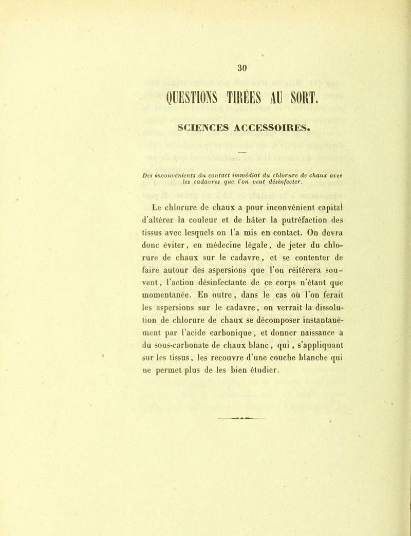 I 30 QUESTIONS TIRÉES AÉ SORT. SCIENCES ACCESSOIRES. Des inconvénients du contact immédiat du chlorure de chaux avec les cadavres que l’on veut désinfecter. Le chlorure de chaux a pour inconvénient capital d’altérer la couleur et de hâter la putréfaction des tissus avec lesquels on l’a mis en contact. On devra donc éviter, en médecine légale, de jeter du chlo- rure de chaux sur le cadavre, et se contenter de faire autour des aspersions que l’on réitérera sou- vent , l’action désinfectante de ce corps n’étant que momentanée. En outre, dans le cas où l’on ferait les aspersions sur le cadavre, on verrait la dissolu- tion de chlorure de chaux se décomposer instantané- ment par l’acide carbonique, et donner naissance à du sous-carbonate de chaux blanc, qui, s’appliquant sur les tissus, les recouvre d’une couche blanche qui ne permet plus de les bien étudier.