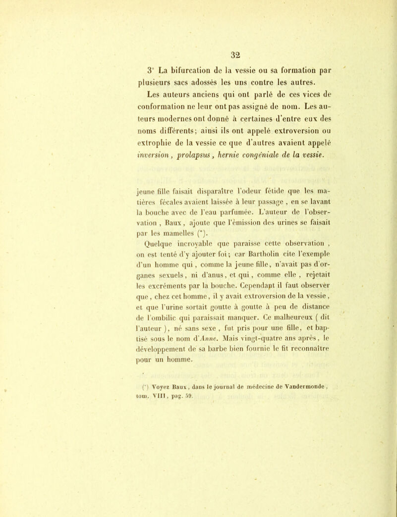 3° La bifurcation de la vessie ou sa formation par plusieurs sacs adossés les uns contre les autres. Les auteurs anciens qui ont parlé de ces vices de conformation ne leur ont pas assigné de nom. Les au- teurs modernes ont donné «à certaines d’entre eux des noms différents; ainsi ils ont appelé extroversion ou extrophie de la vessie ce que d’autres avaient appelé inversion, prolapsus, hernie congèniale de la vessie. jeune fille faisait disparaître l’odeur fétide que les ma- tières fécales avaient laissée à leur passage , en se lavant la bouche avec de l’eau parfumée. L’auteur de l’obser- vation , Baux, ajoute que l’émission des urines se faisait par les mamelles (*). Quelque incroyable que paraisse cette observation , on est tenté d'y ajouter foi ; car Bartholin cite l’exemple d’un homme qui, comme la jeune fille, n’avait pas d or- ganes sexuels, ni d’anus, et qui, comme elle, rejetait les excréments par la bouche. Cependant il faut observer que , chez cet homme, il y avait extroversion de la vessie , et que l'urine sortait goutte à goutte à peu de distance de l’ombilic qui paraissait manquer. Ce malheureux ( dit l’auteur ), né sans sexe , fut pris pour une fille, et bap- tisé sous le nom d'Anne. Mais vingt-quatre ans après, le développement de sa barbe bien fournie le fit reconnaître pour un homme. (’) Voyez Itaux , dans le journal de médecine de Vandermonde , toui. VIII, pag. 59.