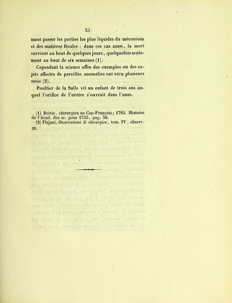 ment passer les parties les plus liquides du méconium et des matières fécales : dans ces cas aussi, la mort survient au bout de quelques jours, quelquefois seule- ment au bout de six semaines (1). Cependant la science offre des exemples où des su- jets affectés de pareilles anomalies ont vécu plusieurs mois (2). Poultier de la Salle vit un enfant de trois ans au- quel l’orifice de l’urètre s’ouvrait dans l’anus. (1) Boirie, chirurgien au Cap-Français; 1785. Histoire de l’Acad. des sc. pour 1755, pag. 50. (2) Flajani, Osservationi di chirurgica, tom. IV, observ. 39.