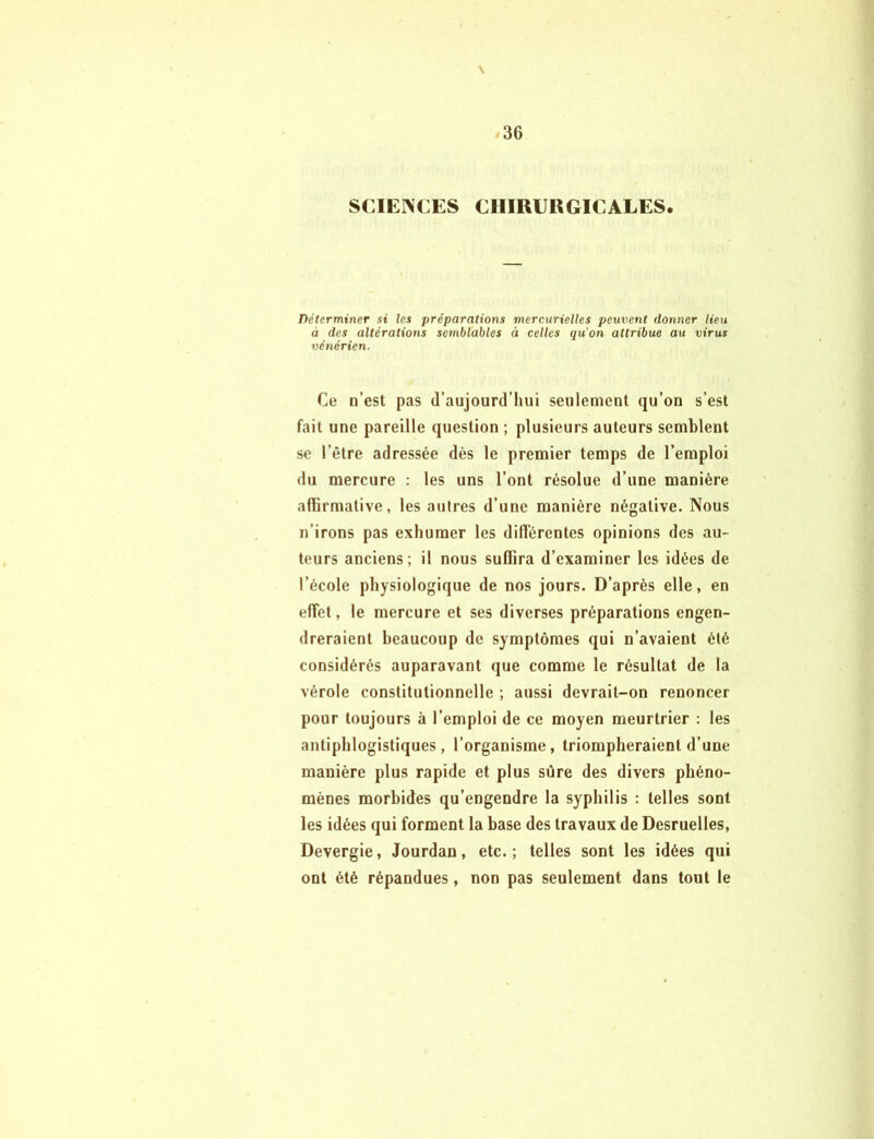 V 36 SCIENCES CHIRURGICALES. Déterminer si les préparations mercurielles peuvent donner lieu à des altérations semblables à celles qu’on attribue au virus vénérien. Ce n’est pas d’aujourd’hui seulement qu’on s’est fait une pareille question ; plusieurs auteurs semblent se l'être adressée dès le premier temps de l’emploi du mercure : les uns l’ont résolue d’une manière affirmative, les autres d’une manière négative. Nous n’irons pas exhumer les différentes opinions des au- teurs anciens; il nous suffira d’examiner les idées de l’école physiologique de nos jours. D’après elle, en effet, le mercure et ses diverses préparations engen- dreraient beaucoup de symptômes qui n’avaient été considérés auparavant que comme le résultat de la vérole constitutionnelle ; aussi devrait-on renoncer pour toujours à l’emploi de ce moyen meurtrier : les antiphlogistiques, l’organisme, triompheraient d’une manière plus rapide et plus sûre des divers phéno- mènes morbides qu’engendre la syphilis : telles sont les idées qui forment la base des travaux de Desruelles, Devergie, Jourdan, etc.; telles sont les idées qui ont été répandues, non pas seulement dans tout le