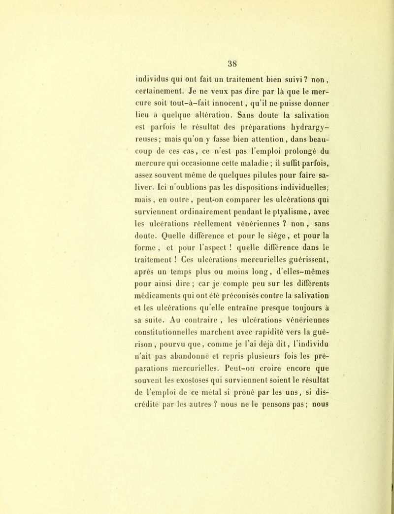 individus qui ont fait un traitement bien suivi? non, certainement. Je ne veux pas dire par là que le mer- cure soit tout-à-fait innocent, qu’il ne puisse donner lieu à quelque altération. Sans doute la salivation est parfois le résultat des préparations hydrargy- reuses; mais qu’on y fasse bien attention, dans beau- coup de ces cas, ce n’est pas l’emploi prolongé du mercure qui occasionne cette maladie ; il suffit parfois, assez souvent même de quelques pilules pour faire sa- liver. Ici n’oublions pas les dispositions individuelles; mais, en outre, peut-on comparer les ulcérations qui surviennent ordinairement pendant le ptyalisme, avec les ulcérations réellement vénériennes ? non , sans doute. Quelle différence et pour le siège, et pour la forme , et pour l’aspect ! quelle différence dans le traitement ! Ces ulcérations mercurielles guérissent, après un temps plus ou moins long, d’elles-mêmes pour ainsi dire ; car je compte peu sur les différents médicaments qui ont été préconisés contre la salivation et les ulcérations qu’elle entraîne presque toujours à sa suite. Au contraire , les ulcérations vénériennes constitutionnelles marchent avec rapidité vers la gué- rison , pourvu que, comme je l’ai déjà dit, l’individu n’ait pas abandonné et repris plusieurs fois les pré- parations mercurielles. Peut-on croire encore que souvent les exostoses qui surviennent soient le résultat de l’emploi de ce métal si prôné par les uns, si dis- crédité par les autres ? nous ne le pensons pas; nous