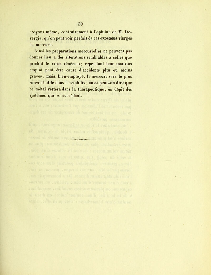 croyons même, contrairement à l’opinion de M. De- vergie, qu’on peut voir parfois de ces exostoses vierges de mercure. Ainsi les préparations mercurielles ne peuvent pas donner lieu à des altérations semblables à celles que produit le virus vénérien ; cependant leur mauvais emploi peut être cause d’accidents plus ou moins graves ; mais, bien employé, le mercure sera le plus souvent utile dans la syphilis; aussi peut-on dire que ce métal restera dans la thérapeutique, en dépit des systèmes qui se succèdent.