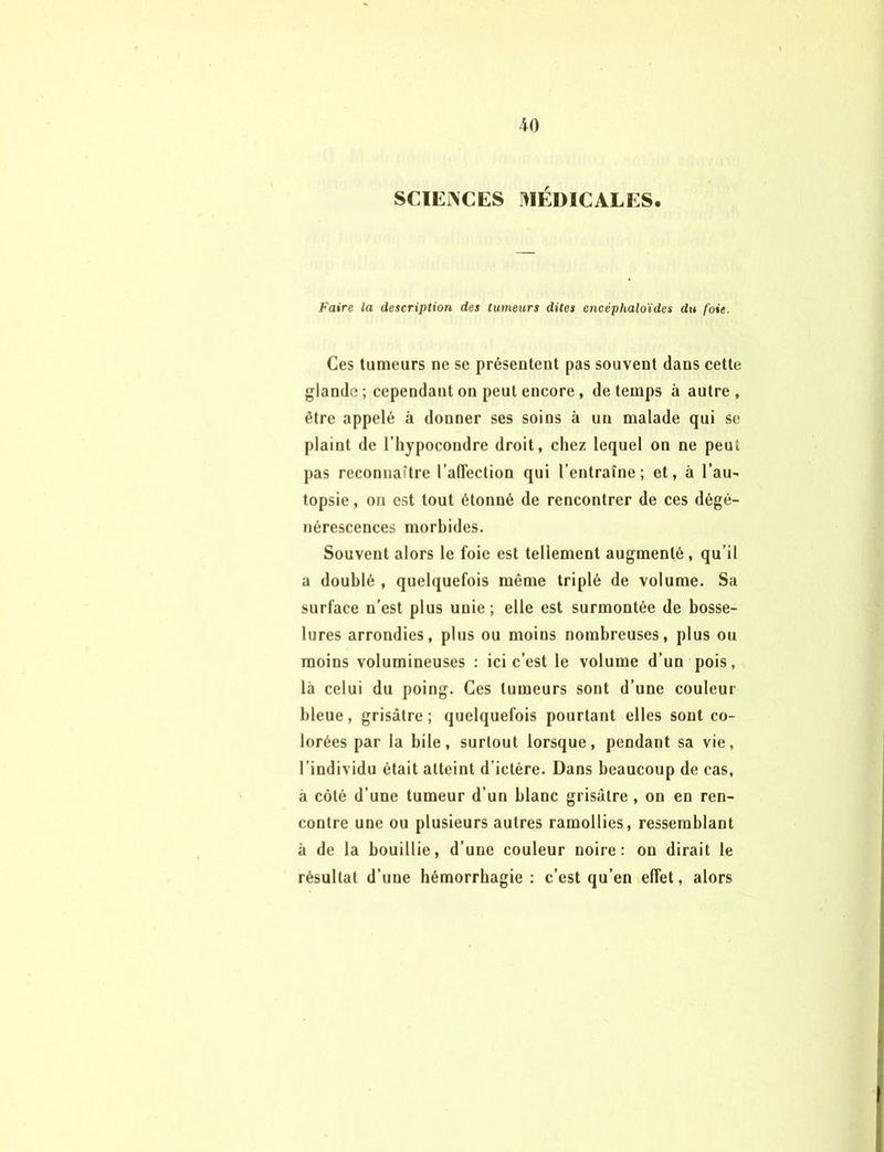 SCIENCES MÉDICALES. Faire la description des tumeurs dites encéphaloïdes du foie. Ces tumeurs ne se présentent pas souvent dans cette glande ; cependant on peut encore, de temps à autre , être appelé à donner ses soins à un malade qui se plaint de l’hypocondre droit, chez lequel on ne peut pas reconnaître l'affection qui l’entraîne; et, à l’au- topsie , on est tout étonné de rencontrer de ces dégé- nérescences morbides. Souvent alors le foie est tellement augmenté, qu’il a doublé , quelquefois même triplé de volume. Sa surface n’est plus unie; elle est surmontée de bosse- lures arrondies, plus ou moins nombreuses, plus ou moins volumineuses : ici c’est le volume d’un pois, là celui du poing. Ces tumeurs sont d’une couleur bleue, grisâtre; quelquefois pourtant elles sont co- lorées par la bile, surtout lorsque, pendant sa vie, 1 individu était atteint d’ictère. Dans beaucoup de cas, à côté d’une tumeur d’un blanc grisâtre , on en ren- contre une ou plusieurs autres ramollies, ressemblant à de la bouillie, d’une couleur noire: on dirait le résultat d’une hémorrhagie : c’est qu’en effet, alors