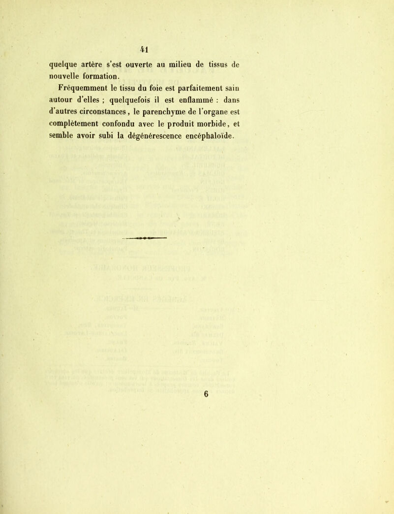 quelque artère s’est ouverte au milieu de tissus de nouvelle formation. Fréquemment le tissu du foie est parfaitement sain autour d’elles ; quelquefois il est enflammé : dans d’autres circonstances, le parenchyme de l’organe est complètement confondu avec le produit morbide, et semble avoir subi la dégénérescence encéphaloïde. 6