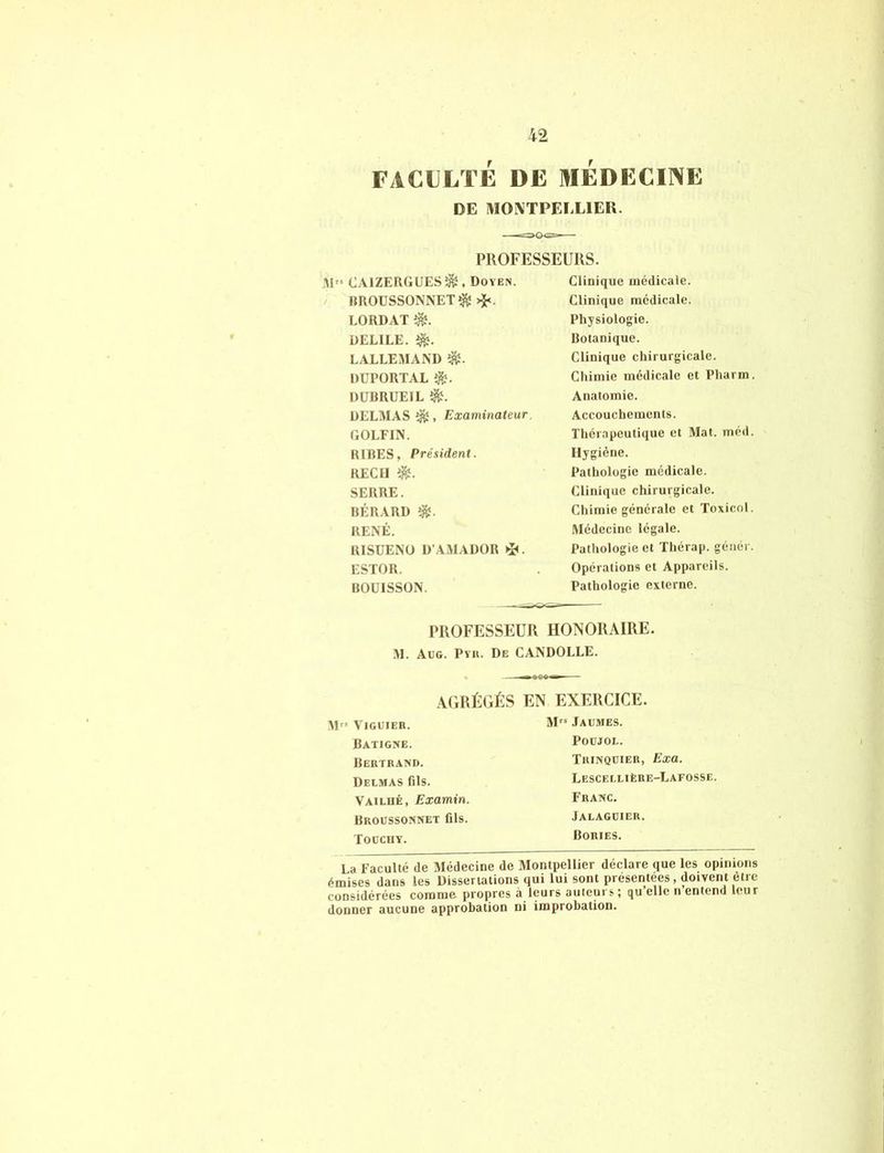 FACULTÉ DE MEDECINE DE MONTPELLIER. PROFESSEURS. M” CAIZERGUES^, Doyen. RROUSSONNET$ >$<. LORDAT $?. DELILE. d&. LALLEMAND DEPORTAL $. DUBRUEIL î&. DELMAS éfc , Examinateur. GOLFIN. RIRES, Président. REÇU i&. SERRE. BÉRARD î&. RENÉ. RISUENO D’AMADOR ESTOR. BOUISSON. Clinique médicale. Clinique médicale. Physiologie. Botanique. Clinique chirurgicale. Chimie médicale et Pharm Anatomie. Accouchements. Thérapeutique et Mat. méd. Hygiène. Pathologie médicale. Clinique chirurgicale. Chimie générale et Toxicol. Médecine légale. Pathologie et Thérap. génér. Opérations et Appareils. Pathologie externe. PROFESSEUR HONORAIRE. M. Aug. Prit. De CANDOLLE. AGRÉGÉS EN EXERCICE. M” VlGUIEH. Batigne. Bertrand. Delmas fils. Vailiié, Examin. Broussonnet fils. Tocchy. M” Jaumes. POUJOL. Trinqüier, Exa. Lescellière-Lafosse, Franc. Jalaguier. Bories. La Faculté de Médecine de Montpellier déclare que les opinions émises dans les Dissertations qui lui sont présentées, doivent être considérées comme propres à leurs auteurs; qu’elle n’entend leur donner aucune approbation ni improbation.