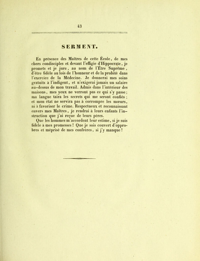 SERMENT. En présence des Maîtres de cette École, de mes chers condisciples et devant l’effigie d’Hippocrate, je promets et je jure , au nom de l’Être Suprême , d’être fidèle au lois de l’honneur et de la probité dans l’exercice de la Médecine. Je donnerai mes soins gratuits à l’indigent, et n’exigerai jamais un salaire au-dessus de mon travail. Admis dans l’intérieur des maisons, mes yeux ne verront pas ce qui s’y passe ; ma langue taira les secrets qui me seront confiés ; et mon état ne servira pas à corrompre les mœurs, ni à favoriser le crime. Respectueux et reconnaissant envers mes Maîtres, je rendrai à leurs enfants l’in- struction que j’ai reçue de leurs pères. Que les hommes m’accordent leur estime, si je suis fidèle à mes promesses ! Que je sois couvert d’oppro- bres et méprisé de mes confrères, si j’y manque !