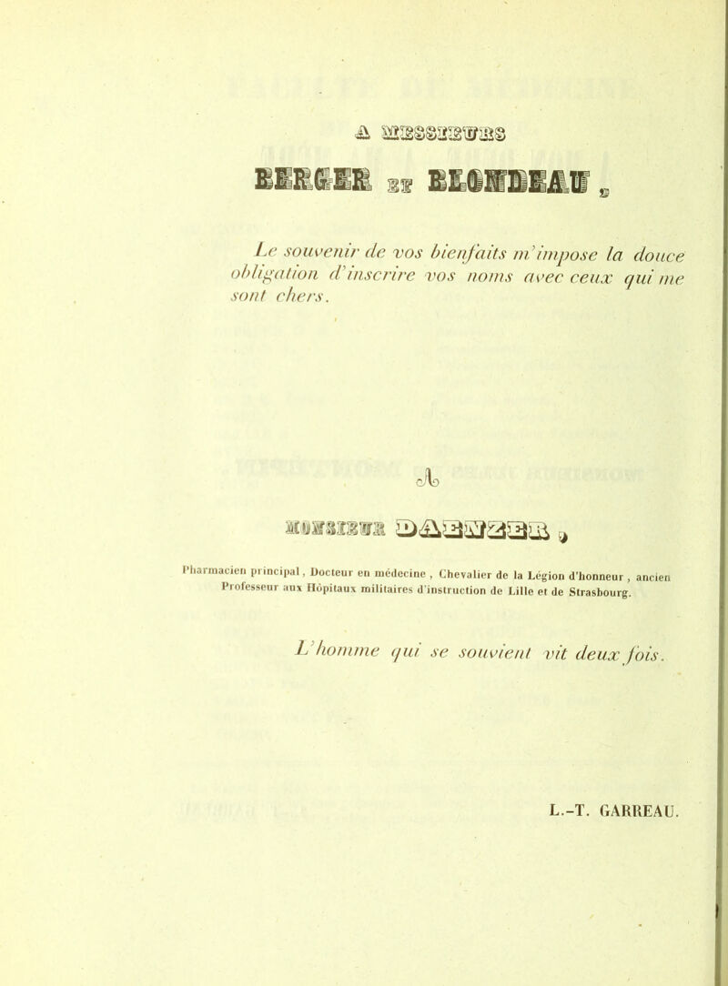 Le souvenir de vos bienfaits ndinipose la douce ohhpation d'inscrire vos noms avec ceux qui me sont chers. l’harmacien principal, Docteur en médecine , Chevalier de la Légion d’honneur , ancien Professeur aux Hôpitaux militaires d’instruction de Lille et de Strasbourg. Id homme qui se souvient vit deux fois.