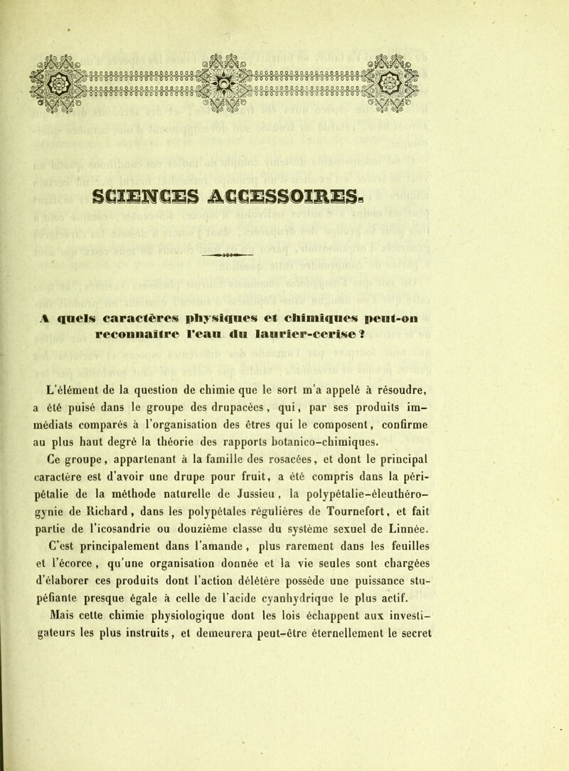 A quels» caractères» pliysiiqncsi et clifuiiqucs» pcnt-oii reconiiaifrc Fcaii du lauricr-ccris»e î L’élémeut de la question de chimie que le sort m’a appelé à résoudre, a été puisé dans le groupe des drupacées, qui, par ses produits im- médiats comparés à l’organisation des êtres qui le composent, confirme au plus haut degré la théorie des rapports botanico-chimiques. Ce groupe, appartenant à la famille des rosacées, et dont le principal caractère est d’avoir une drupe pour fruit, a été compris dans la péri- pétalie de la méthode naturelle de Jussieu , la polypétalie-éleuthéro- gynie de Richard, dans les polypétales régulières de Tournefort, et fait partie de l’icosandrie ou douzième classe du système sexuel de Linnée. C’est principalement dans l’amande , plus rarement dans les feuilles et l’écorce , qu’une organisation donnée et la vie seules sont chargées d’élaborer ces produits dont l’action délétère possède une puissance stu- péfiante presque égale à celle de l’acide cyanhydrique le plus actif. Mais cette chimie physiologique dont les lois échappent aux investi- gateurs les plus instruits, et demeurera peut-être éternellement le secret