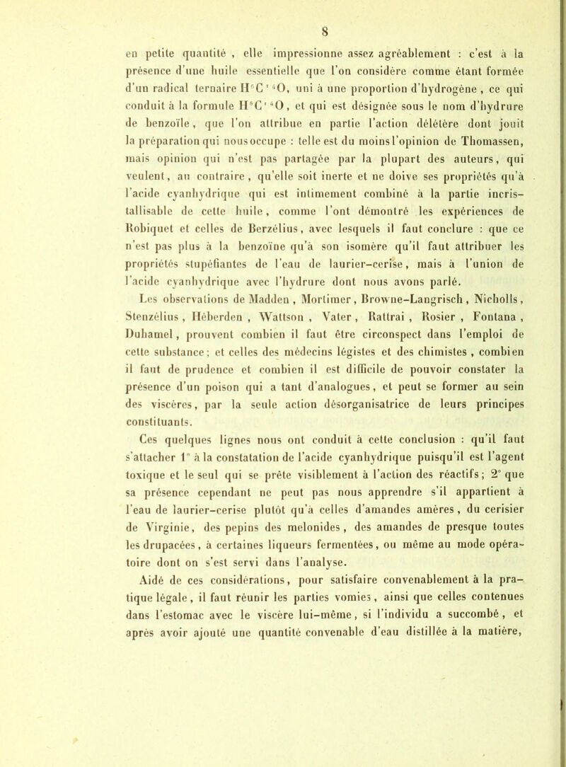 en petite quantité , elle impressionne assez agréablement ; c’est à la présence d’une luiile essentielle que l’on considère comme étant formée d’un radical ternaire II®C'''‘0, uni à une proportion d’hydrogène , ce qui conduit à la formule IPC'“0, et qui est désignée sous le nom d’hydrure de benzoïle, que l’on attribue en partie l’action délétère dont jouit la préparation qui nous occupe : telle est du moins l’opinion de Thomassen, mais opinion qui n’est pas partagée par la plupart des auteurs, qui veulent, au contraire, qu’elle soit inerte et ne doive ses propriétés qu’à l’acide cyanhydrique qui est intimement combiné à la partie incris- tallisable de cette huile, comme l’ont démontré les expériences de Uobiquet et celles de Berzélius, avec lesquels il faut conclure : que ce n’est pas plus à la benzoïne qu’à son isomère qu’il faut attribuer les propriétés stupéfiantes de l’eau de laurier-cerise, mais à l’union de l’acide cyanhydrique avec l’bydrure dont nous avons parlé. Les observations de Madden , Mortimer, Browne-Langrisch , Nicholls, Stenzélius, Iléberden , Wattson , Vater , Battrai , Rosier , Fontana , Duhamel, prouvent combien il faut être circonspect dans l’emploi de cette substance; et celles des médecins légistes et des chimistes , combien il faut de prudence et combien il est diflicile de pouvoir constater la présence d’un poison qui a tant d’analogues, et peut se former au sein des viscères, par la seule action désorganisatrice de leurs principes constituants. Ces quelques lignes nous ont conduit à cette conclusion : qu’il faut s’attacher l à la constatation de l’acide cyanhydrique puisqu’il est l’agent toxique et le seul qui se prête visiblement à l’action des réactifs ; 2° que sa présence cependant ne peut pas nous apprendre s’il appartient à l’eau de laurier-cerise plutôt qu’à celles d’amandes amères, du cerisier de Virginie, des pépins des melonides, des amandes de presque toutes les drupacées, à certaines liqueurs fermentées, ou même au mode opéra- toire dont on s’est servi dans l’analyse. Aidé de ces considérations, pour satisfaire convenablement à la pra- tique légale, il faut réunir les parties vomies, ainsi que celles contenues dans l’estomac avec le viscère lui-même, si l’individu a succombé, et après avoir ajouté une quantité convenable d’eau distillée à la matière,