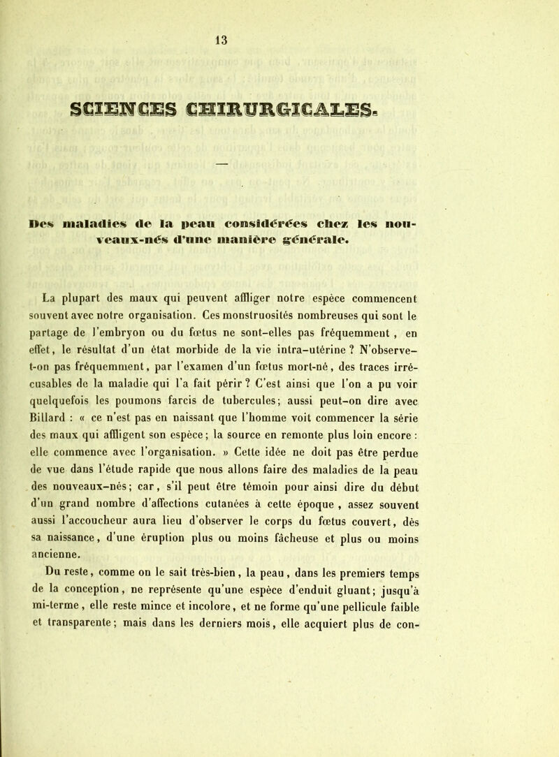 S€î]iîf De» Dialadiei^ de la peau cons»idérées cliez le<i( noii- veaiix-nés d*iine manière i^énérale* La plupart des maux qui peuvent affliger notre espèce commencent souvent avec notre organisation. Ces monstruosités nombreuses qui sont le partage de l’embryon ou du fœtus ne sont-elles pas fréquemment , en effet, le résultat d’un état morbide de la vie intra-utérine? N’observe- t-on pas fréquemment, par l’examen d’un fœtus mort-né, des traces irré- cusables de la maladie qui l’a fait périr? C’est ainsi que l’on a pu voir quelquefois les poumons farcis de tubercules; aussi peut-on dire avec Billard : « ce n’est pas en naissant que l’homme voit commencer la série des maux qui affligent son espèce; la source en remonte plus loin encore : elle commence avec l’organisation. » Cette idée ne doit pas être perdue de vue dans l’étude rapide que nous allons faire des maladies de la peau des nouveaux-nés; car, s’il peut être témoin pour ainsi dire du début d’un grand nombre d’affections cutanées à cette époque , assez souvent aussi l’accoucheur aura lieu d’observer le corps du fœtus couvert, dès sa naissance, d’une éruption plus ou moins fâcheuse et plus ou moins ancienne. Du reste, comme on le sait très-bien, la peau, dans les premiers temps de la conception, ne représente qu’une espèce d’enduit gluant; jusqu’à mi-terme , elle reste mince et incolore, et ne forme qu’une pellicule faible et transparente; mais dans les derniers mois, elle acquiert plus de con-